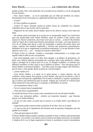 Ayn Rand

La rebelión de Atlas

podido escribir. Pero verlo publicado con el nombre de un científico y con la salvaguarda
de este Instituto…
—Pero, doctor Stadler… yo no he pretendido que sea leído por hombres de ciencia.
Precisamente lo he escrito para ese vagabundo borracho que usted cita.
—¿Cómo?
—Sí. Para el público en general.
—¡Cielos! El mayor retrasado mental no podría menos de comprobar las evidentes
contradicciones en que incurre usted a cada paso.
—Digámoslo de otro modo, doctor Stadler: quien no las observe, merece creer todas mis
ideas.
—Ha sumido usted el prestigio de la ciencia en un inexpresable fangal. Eso estaría bien
para una mediocridad como Simón Pritchett, capaz de conferir a tales teorías cierta
especie de obscuro misticismo, pero hacer creer que es ciencia… ¡Ciencia! Ha utilizado
usted los logros de la mente para destruir precisamente esa mente. ¿Con qué derecho se
sirve de mi trabajo para llevar a cabo tan lamentable y gratuita desviación hacia otro
campo, expresar una metáfora inaplicable y declarar una monstruosa generalización,
basándose en lo que es simplemente un problema matemático? ¿Con qué derecho lo hace
aparecer como si yo… ¡yo!… otorgara mi sanción a dicho libro?
El doctor Ferris no contestó. Limitóse a contemplar calmosamente a su colega; pero
aquella calma le daba un aire casi protector.
—Está usted hablando como si el libro fuera dirigido a un público de pensadores. En
dicho caso, debería haberme preocupado por conceptos tales como perfección, validez,
lógica y prestigio de la ciencia, pero no es así. Va dirigido al público y lo primero que
debemos considerar en tales casos es que el público no piensa —hizo una pausa, pero el
doctor Stadler no pronunció palabra—. Este libro quizá no tenga ningún valor filosófico,
pero lo tiene, y muy grande, desde un punto de vista psicológico.
—¿Cómo explica eso?
—Verá, doctor Stadler; a la gente no le gusta pensar, y cuanto mayores son sus
conflictos, menos piensa. Pero gracias a cierto instinto, sabe que ha de hacerlo y ello le
produce una sensación de culpabilidad. Por tal motivo, bendecirá y seguirá a quienquiera
que le ofrezca una justificación para no pensar. Alguien que convierta en virtud de gran
altura intelectual lo que saben que es su pecado, su debilidad y su miseria.
—¿Se ha propuesto ceñirse a ello?
—Tal es el camino hacia la popularidad.
—¿Para qué busca la popularidad?
La mirada del doctor Ferris se posó como casualmente en la cara del doctor Stadler.
—Somos una institución pública —declaró con expresión tranquila —que funciona
gracias a los fondos públicos.
—¿Y por eso dice usted a la gente que la ciencia es un fraude inútil y que debería ser
abolida?
—Lógicamente puede extraerse dicha conclusión de mi libro. Pero no lo harán.
—¿Y qué me dice de la degradación del Instituto ante las personas inteligentes que aún
quedan en el mundo?
—¿Para qué preocuparse de ellas?
El doctor Stadler hubiera podido considerar aceptable la frase si hubiera sido pronunciada
con rencor, con envidia o con malicia; pero la ausencia de dichas emociones, la serenidad
y limpieza de la voz, la ligera sugerencia de ironía, lo asombraron como la momentánea
301

 
