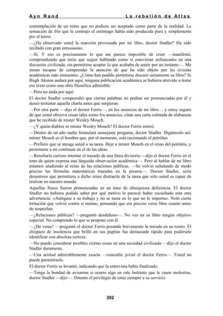 Ayn Rand

La rebelión de Atlas

contemplación de un reino que no pudiera ser aceptado como parte de la realidad. La
sensación de frío que le contrajo el estómago había sido producida pura y simplemente
por el terror.
—¿Ha observado usted la reacción provocada por mi libro, doctor Stadler? Ha sido
recibido con gran entusiasmo.
—Sí. Y eso es precisamente lo que me parece imposible de creer —manifestó,
comprendiendo que tenía que seguir hablando como si estuvieran enfrascados en una
discusión civilizada, sin permitirse aceptar lo que acababa de sentir por un instante—. Me
siento incapaz de comprender la atención de que ha sido objeto por las revistas
académicas más eminentes. ¿Cómo han podido permitirse discutir seriamente su libro? Si
Hugh Akston andará por aquí, ninguna publicación académica se hubiera atrevido a tratar
ese texto como una obra filosófica admisible.
—Pero no anda por aquí.
El doctor Stadler comprendió que ciertas palabras no podían ser pronunciadas por él y
deseó terminar aquella charla antes que surgieran.
—Por otra parte —dijo el doctor Ferris—, en los anuncios de mi libro… y estoy seguro
de que usted observa cosas tales como los anuncios, citan una carta colmada de alabanzas
que he recibido de míster Wesley Mouch.
—¿Y quién diablos es míster Wesley Mouch? El doctor Ferris sonrió.
—Dentro de un año nadie formulará semejante pregunta, doctor Stadler. Digámoslo así:
míster Mouch es el hombre que, por el momento, está racionando el petróleo.
—Prefiero que se atenga usted a su tarea. Deje a míster Mouch en el reino del petróleo, y
permítame a mí continuar en el de las ideas.
—Resultaría curioso intentar el trazado de una línea divisoria —dijo el doctor Ferris en el
tono de quien expresa una lánguida observación académica—. Pero al hablar de mi libro
estamos aludiendo al reino de las relaciones públicas. —Se volvió señalando de modo
preciso las fórmulas matemáticas trazadas en la pizarra—. Doctor Stadler, sería
desastroso que permitiera a dicho reino distraerle de la tarea que sólo usted es capaz de
realizar en nuestro mundo.
Aquellas frases fueron pronunciadas en un tono de obsequiosa deferencia. El doctor
Stadler no hubiera podido saber por qué motivo le pareció haber escuchado esta otra
advertencia: «Aténgase a su trabajo y no se meta en lo que no le importa». Notó cierta
irritación que volvió contra sí mismo, pensando que era preciso verse libre cuanto antes
de sospechas.
—¿Relaciones públicas? —preguntó desdeñoso—. No veo en su libro ningún objetivo
especial. No comprendo lo que se propone con él.
—¿De veras? —preguntó el doctor Ferris posando brevemente la mirada en su rostro. El
chispazo de insolencia que brilló en sus pupilas fue demasiado rápido para podérsele
identificar con absoluta certeza.
—No puedo considerar posibles ciertas cosas en una sociedad civilizada —dijo el doctor
Stadler duramente.
—Una actitud admirablemente exacta —concedió jovial el doctor Ferris—. Usted no
puede permitírselo.
El doctor Ferris se levantó, indicando que la entrevista había finalizado.
—Tenga la bondad de avisarme si ocurre algo en este Instituto que le cause molestias,
doctor Stadler —dijo—. Ostento el privilegio de estar siempre a su servicio.

302

 
