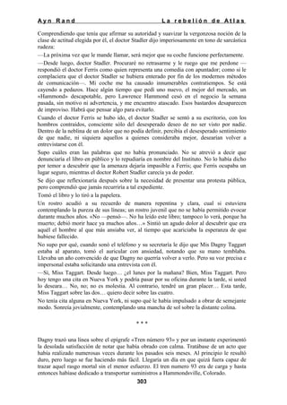 Ayn Rand

La rebelión de Atlas

Comprendiendo que tenía que afirmar su autoridad y suavizar la vergonzosa noción de la
clase de actitud elegida por él, el doctor Stadler dijo imperiosamente en tono de sarcástica
rudeza:
—La próxima vez que le mande llamar, será mejor que su coche funcione perfectamente.
—Desde luego, doctor Stadler. Procuraré no retrasarme y le ruego que me perdone —
respondió el doctor Ferris como quien representa una comedia con apuntador; como si le
complaciera que el doctor Stadler se hubiera enterado por fin de los modernos métodos
de comunicación—. Mi coche me ha causado innumerables contratiempos. Se está
cayendo a pedazos. Hace algún tiempo que pedí uno nuevo, el mejor del mercado, un
«Hammond» descapotable, pero Lawrence Hammond cesó en el negocio la semana
pasada, sin motivo ni advertencia, y me encuentro atascado. Esos bastardos desaparecen
de improviso. Habrá que pensar algo para evitarlo.
Cuando el doctor Ferris se hubo ido, el doctor Stadler se sentó a su escritorio, con los
hombros contraídos, consciente sólo del desesperado deseo de no ser visto por nadie.
Dentro de la neblina de un dolor que no podía definir, percibía el desesperado sentimiento
de que nadie, ni siquiera aquellos a quienes consideraba mejor, desearían volver a
entrevistarse con él.
Supo cuáles eran las palabras que no había pronunciado. No se atrevió a decir que
denunciaría el libro en público y lo repudiaría en nombre del Instituto. No lo había dicho
por temor a descubrir que la amenaza dejaría impasible a Ferris; que Ferris ocupaba un
lugar seguro, mientras el doctor Robert Stadler carecía ya de poder.
Se dijo que reflexionaría después sobre la necesidad de presentar una protesta pública,
pero comprendió que jamás recurriría a tal expediente.
Tomó el libro y lo tiró a la papelera.
Un rostro acudió a su recuerdo de manera repentina y clara, cual si estuviera
contemplando la pureza de sus líneas; un rostro juvenil que no se había permitido evocar
durante muchos años. «No —pensó—. No ha leído este libro; tampoco lo verá, porque ha
muerto; debió morir hace ya muchos años…» Sintió un agudo dolor al descubrir que era
aquél el hombre al que más ansiaba ver, al tiempo que acariciaba la esperanza de que
hubiese fallecido.
No supo por qué, cuando sonó el teléfono y su secretaría le dijo que Mis Dagny Taggart
estaba al aparato, tomó el auricular con ansiedad, notando que su mano temblaba.
Llevaba un año convencido de que Dagny no querría volver a verlo. Pero su voz precisa e
impersonal estaba solicitando una entrevista con él.
—Sí, Miss Taggart. Desde luego… ¿el lunes por la mañana? Bien, Miss Taggart. Pero
hoy tengo una cita en Nueva York y podría pasar por su oficina durante la tarde, si usted
lo deseara… No, no; no es molestia. Al contrario, tendré un gran placer… Esta tarde,
Miss Taggart sobre las dos… quiero decir sobre las cuatro.
No tenía cita alguna en Nueva York, ni supo qué le había impulsado a obrar de semejante
modo. Sonreía jovialmente, contemplando una mancha de sol sobre la distante colina.
***
Dagny trazó una línea sobre el epígrafe «Tren número 93» y por un instante experimentó
la desolada satisfacción de notar que había obrado con calma. Tratábase de un acto que
había realizado numerosas veces durante los pasados seis meses. Al principio le resultó
duro, pero luego se fue haciendo más fácil. Llegaría un día en que quizá fuera capaz de
trazar aquel rasgo mortal sin el menor esfuerzo. El tren numero 93 era de carga y hasta
entonces habíase dedicado a transportar suministros a Hammondsville, Colorado.
303

 