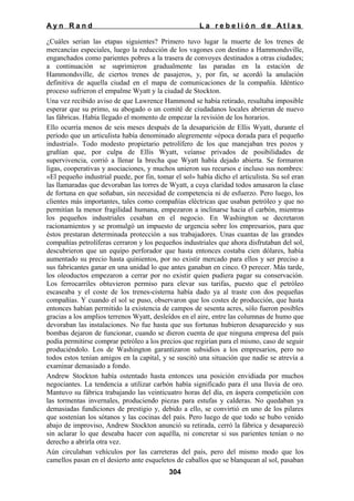 Ayn Rand

La rebelión de Atlas

¿Cuáles serian las etapas siguientes? Primero tuvo lugar la muerte de los trenes de
mercancías especiales, luego la reducción de los vagones con destino a Hammondsville,
enganchados como parientes pobres a la trasera de convoyes destinados a otras ciudades;
a continuación se suprimieron gradualmente las paradas en la estación de
Hammondsville, de ciertos trenes de pasajeros, y, por fin, se acordó la anulación
definitiva de aquella ciudad en el mapa de comunicaciones de la compañía. Idéntico
proceso sufrieron el empalme Wyatt y la ciudad de Stockton.
Una vez recibido aviso de que Lawrence Hammond se había retirado, resultaba imposible
esperar que su primo, su abogado o un comité de ciudadanos locales abrieran de nuevo
las fábricas. Había llegado el momento de empezar la revisión de los horarios.
Ello ocurría menos de seis meses después de la desaparición de Ellis Wyatt, durante el
período que un articulista había denominado alegremente «época dorada para el pequeño
industrial». Todo modesto propietario petrolífero de los que manejaban tres pozos y
gruñían que, por culpa de Ellis Wyatt, veíanse privados de posibilidades de
supervivencia, corrió a llenar la brecha que Wyatt había dejado abierta. Se formaron
ligas, cooperativas y asociaciones, y muchos unieron sus recursos e incluso sus nombres:
«El pequeño industrial puede, por fin, tomar el sol» había dicho el articulista. Su sol eran
las llamaradas que devoraban las torres de Wyatt, a cuya claridad todos amasaron la clase
de fortuna en que soñaban, sin necesidad de competencia ni de esfuerzo. Pero luego, los
clientes más importantes, tales como compañías eléctricas que usaban petróleo y que no
permitían la menor fragilidad humana, empezaron a inclinarse hacia el carbón, mientras
los pequeños industriales cesaban en el negocio. En Washington se decretaron
racionamientos y se promulgó un impuesto de urgencia sobre los empresarios, para que
éstos prestaran determinada protección a sus trabajadores. Unas cuantas de las grandes
compañías petrolíferas cerraron y los pequeños industriales que ahora disfrutaban del sol,
descubrieron que un equipo perforador que hasta entonces costaba cien dólares, había
aumentado su precio hasta quinientos, por no existir mercado para ellos y ser preciso a
sus fabricantes ganar en una unidad lo que antes ganaban en cinco. O perecer. Más tarde,
los oleoductos empezaron a cerrar por no existir quien pudiera pagar su conservación.
Los ferrocarriles obtuvieron permiso para elevar sus tarifas, puesto que el petróleo
escaseaba y el coste de los trenes-cisterna había dado ya al traste con dos pequeñas
compañías. Y cuando el sol se puso, observaron que los costes de producción, que hasta
entonces habían permitido la existencia de campos de sesenta acres, sólo fueron posibles
gracias a los amplios terrenos Wyatt, desleídos en el aire, entre las columnas de humo que
devoraban las instalaciones. No fue hasta que sus fortunas hubieron desaparecido y sus
bombas dejaron de funcionar, cuando se dieron cuenta de que ninguna empresa del país
podía permitirse comprar petróleo a los precios que regirían para el mismo, caso de seguir
produciéndolo. Los de Washington garantizaron subsidios a los empresarios, pero no
todos estos tenían amigos en la capital, y se suscitó una situación que nadie se atrevía a
examinar demasiado a fondo.
Andrew Stockton había ostentado hasta entonces una posición envidiada por muchos
negociantes. La tendencia a utilizar carbón había significado para él una lluvia de oro.
Mantuvo su fábrica trabajando las veinticuatro horas del día, en áspera competición con
las tormentas invernales, produciendo piezas para estufas y calderas. No quedaban ya
demasiadas fundiciones de prestigio y, debido a ello, se convirtió en uno de los pilares
que sostenían los sótanos y las cocinas del país. Pero luego de que todo se hubo venido
abajo de improviso, Andrew Stockton anunció su retirada, cerró la fábrica y desapareció
sin aclarar lo que deseaba hacer con aquélla, ni concretar si sus parientes tenían o no
derecho a abrirla otra vez.
Aún circulaban vehículos por las carreteras del país, pero del mismo modo que los
camellos pasan en el desierto ante esqueletos de caballos que se blanquean al sol, pasaban
304

 