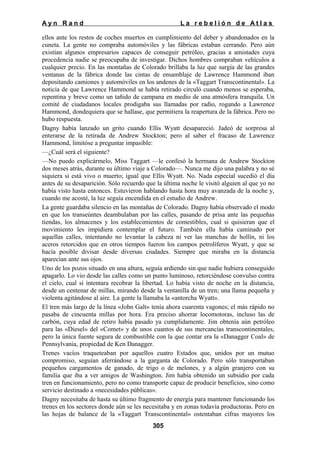 Ayn Rand

La rebelión de Atlas

ellos ante los restos de coches muertos en cumplimiento del deber y abandonados en la
cuneta. La gente no compraba automóviles y las fábricas estaban cerrando. Pero aún
existían algunos empresarios capaces de conseguir petróleo, gracias a amistades cuya
procedencia nadie se preocupaba de investigar. Dichos hombres compraban vehículos a
cualquier precio. En las montañas de Colorado brillaba la luz que surgía de las grandes
ventanas de la fábrica donde las cintas de ensamblaje de Lawrence Hammond iban
depositando camiones y automóviles en los andenes de la «Taggart Transcontinental». La
noticia de que Lawrence Hammond se había retirado circuló cuando menos se esperaba,
repentina y breve como un tañido de campana en medio de una atmósfera tranquila. Un
comité de ciudadanos locales prodigaba sus llamadas por radio, rogando a Lawrence
Hammond, dondequiera que se hallase, que permitiera la reapertura de la fábrica. Pero no
hubo respuesta.
Dagny había lanzado un grito cuando Ellis Wyatt desapareció. Jadeó de sorpresa al
enterarse de la retirada de Andrew Stockton; pero al saber el fracaso de Lawrence
Hammond, limitóse a preguntar impasible:
—¿Cuál será el siguiente?
—No puedo explicármelo, Miss Taggart —le confesó la hermana de Andrew Stockton
dos meses atrás, durante su último viaje a Colorado—. Nunca me dijo una palabra y no sé
siquiera si está vivo o muerto; igual que Ellis Wyatt. No. Nada especial sucedió el día
antes de su desaparición. Sólo recuerdo que la última noche le visitó alguien al que yo no
había visto hasta entonces. Estuvieron hablando hasta hora muy avanzada de la noche y,
cuando me acosté, la luz seguía encendida en el estudio de Andrew.
La gente guardaba silencio en las montañas de Colorado. Dagny había observado el modo
en que los transeúntes deambulaban por las calles, pasando de prisa ante las pequeñas
tiendas, los almacenes y los establecimientos de comestibles, cual si quisieran que el
movimiento les impidiera contemplar el futuro. También ella había caminado por
aquellas calles, intentando no levantar la cabeza ni ver las manchas de hollín, ni los
aceros retorcidos que en otros tiempos fueron los campos petrolíferos Wyatt, y que se
hacía posible divisar desde diversas ciudades. Siempre que miraba en la distancia
aparecían ante sus ojos.
Uno de los pozos situado en una altura, seguía ardiendo sin que nadie hubiera conseguido
apagarlo. Lo vio desde las calles como un punto luminoso, retorciéndose convulso contra
el cielo, cual si intentara recobrar la libertad. Lo había visto de noche en la distancia,
desde un centenar de millas, mirando desde la ventanilla de un tren; una llama pequeña y
violenta agitándose al aire. La gente la llamaba la «antorcha Wyatt».
El tren más largo de la línea «John Galt» tenía ahora cuarenta vagones; el más rápido no
pasaba de cincuenta millas por hora. Era preciso ahorrar locomotoras, incluso las de
carbón, cuya edad de retiro había pasado ya cumplidamente. Jim obtenía aún petróleo
para las «Diesel» del «Comet» y de unos cuantos de sus mercancías transcontinentales,
pero la única fuente segura de combustible con la que contar era la «Danagger Coal» de
Pennsylvania, propiedad de Ken Danagger.
Trenes vacíos traqueteaban por aquellos cuatro Estados que, unidos por un mutuo
compromiso, seguían aferrándose a la garganta de Colorado. Pero sólo transportaban
pequeños cargamentos de ganado, de trigo o de melones, y a algún granjero con su
familia que iba a ver amigos de Washington. Jim había obtenido un subsidio por cada
tren en funcionamiento, pero no como transporte capaz de producir beneficios, sino como
servicio destinado a «necesidades públicas».
Dagny necesitaba de hasta su último fragmento de energía para mantener funcionando los
trenes en los sectores donde aún se les necesitaba y en zonas todavía productoras. Pero en
las hojas de balance de la «Taggart Transcontinental» ostentaban cifras mayores los
305

 