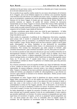 Ayn Rand

La rebelión de Atlas

subsidios de Jim por trenes vacíos, que los beneficios obtenidos por el mejor mercancías
de la división industrial más activa.
Jim se jactaba de que aquellos estaban siendo los seis meses más prósperos de la historia
de la «Taggart», pero en las brillantes páginas de su informe a los accionistas figuraba
como beneficio una cifra ficticia: los subsidios por trenes vacíos. Y también un capital del
que no era propietario, compuesto por sumas que hubieran debido emplearse en pagar los
intereses de los bonos Taggart, la deuda que, por voluntad de Wesley Mouch, se le
permitía mantener en vigencia. Se jactaba del enorme volumen de mercancías
transportadas por los trenes Taggart en Arizona, donde Dan Conway había suprimido el
último de los «Phoenix-Durango», retirándose después, y en Minnesota, donde Paul
Larkin estaba enviando mineral de hierro por ferrocarril, mientras el último de los barcos
cargueros de los Grandes Lagos dejaba de funcionar.
—Siempre consideraste ganar dinero como una virtud de gran importancia —le había
dicho Jim a su hermana con un atisbo de sonrisa—. Pues bien, a mí me parece que en eso
tengo más práctica que tú.
Nadie trataba de comprender el problema de las obligaciones ferroviarias congeladas,
quizá porque todo el mundo lo comprendía demasiado bien. Al principio surgieron
señales de pánico entre los accionistas y se produjeron brotes de peligrosa indignación
entre el público. Luego, Wesley Mouch cursó una nueva directriz, según la cual la gente
podía «descongelar» sus bonos, basándose en una declaración de «necesidades
esenciales». El gobierno adquiriría dichos bonos si la demostración de necesidad era
satisfactoria. Pero existían tres interrogantes que nadie contestó ni formuló: ¿Qué
considerar demostración? ¿Qué constituía necesidad? y por fin ¿Para quién era esencial?
Se convirtió en prueba de mala educación discutir por qué unos recibían el beneficio de la
descongelación mientras se rehusaba a otros. La gente volvía la espalda, con la boca
cerrada, en hosco silencio, si alguien preguntaba «¿Por qué?» Era preciso explicar, no
citar ni catalogar hechos, ni evaluarlos; míster Smith tenía su dinero descongelado; míster
Jones, no. Y esto era todo. Y cuando míster Jones se suicidaba, la gente decía:
«¿Necesitaba en realidad ese dinero? El gobierno se lo hubiera dado; pero (hay personas
tan avariciosas!»
No se hacían comentarios acerca de aquellos hombres que, luego de habérseles rehusado
el favor, vendían sus bonos por un tercio de su valor a otros para quienes la necesidad
representaba, de manera milagrosa, convertir treinta y tres centavos congelados en un
dólar. Tampoco se hablaba de una nueva profesión ejercida por brillantes jóvenes recién
salidos del instituto, que adoptaron el nombre de «descongeladores» y que ofrecían sus
servicios «para redactar la solicitud en los términos adecuados». Dichos jóvenes tenían
amigos en Washington.
Contemplando los rieles Taggart desde la plataforma de alguna estación campestre,
Dagny había experimentado, en vez del orgullo que sintiera en otras ocasiones, cierto
nebuloso sentimiento de vergüenza como si una especie de óxido corroyera el metal, o,
peor aún, como si éste tuviera el color de la sangre. Pero en la estación terminal,
contemplando la estatua de Nat Taggart, pensaba: «Es tu ferrocarril y tú lo hiciste; tú
luchaste por él sin que te arredraran el miedo ni el rencor. No pienso rendirlo a quienes
viven entre la sangre y la ruina. Soy la única que queda para conservarlo».
No había abandonado su empeño de encontrar al hombre que inventó el motor. Era el
único aliciente que le permitía soportar el resto de sus contrariedades; el único objetivo
que prestaba significado a su forcejeo. En ciertas ocasiones se preguntaba por qué sentía
aquel deseo de reconstruir el ingenio. ¿Cuál era su propósito? parecía preguntarle una
voz. «Lo deseo porque aún estoy viva» se contestaba. Pero su empeño seguía sin
resultado. Sus dos ingenieros no encontraron nada en Wisconsin. Había enviado a
306

 
