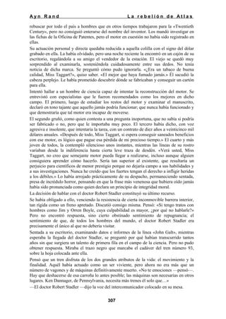 Ayn Rand

La rebelión de Atlas

rebuscar por todo el país a hombres que en otros tiempos trabajaron para la «Twentieth
Century», pero no consiguió enterarse del nombre del inventor. Los mandó investigar en
las fichas de la Oficina de Patentes, pero el motor en cuestión no había sido registrado en
ellas.
Su actuación personal y directa quedaba reducida a aquella colilla con el signo del dólar
grabado en ella. La había olvidado, pero una noche reciente la encontró en un cajón de su
escritorio, regalándola a su amigo el vendedor de la estación. El viejo se quedó muy
sorprendido al examinarla, sosteniéndola cuidadosamente entre sus dedos. No tenía
noticia de dicha marca. Se preguntó cómo pudo ignorarla. «¿Era un tabaco de buena
calidad, Miss Taggart?», quiso saber. «El mejor que haya fumado jamás.» Él sacudió la
cabeza perplejo. Le había prometido descubrir dónde se fabricaban y conseguir un cartón
para ella.
Intentó hallar a un hombre de ciencia capaz de intentar la reconstrucción del motor. Se
entrevistó con especialistas que le fueron recomendados como los mejores en dicho
campo. El primero, luego de estudiar los restos del motor y examinar el manuscrito,
declaró en tono tajante que aquello jamás podría funcionar; que nunca había funcionado y
que demostraría que tal motor era incapaz de moverse.
El segundo gruñó, como quien contesta a una pregunta inoportuna, que no sabía si podría
ser fabricado o no, pero que le importaba muy poco. El tercero había dicho, con voz
agresiva e insolente, que intentaría la tarea, con un contrato de diez años a veinticinco mil
dólares anuales. «Después de todo, Miss Taggart, si espera conseguir saneados beneficios
con ese motor, es lógico que pague esa pérdida de mi precioso tiempo.» El cuarto y más
joven de todos, la contempló silencioso unos instantes, mientras las líneas de su rostro
variaban desde la indiferencia hasta cierta leve traza de desdén. «Verá usted, Miss
Taggart, no creo que semejante motor pueda llegar a realizarse, incluso aunque alguien
consiguiera aprender cómo hacerlo. Sería tan superior al existente, que resultaría un
perjuicio para científicos de menor prestigio porque no dejaría campo a sus habilidades y
a sus investigaciones. Nunca he creído que los fuertes tengan el derecho a infligir heridas
a los débiles.» Lo había arrojado prácticamente de su despacho, permaneciendo sentada,
presa de incrédulo horror, pensando en que la frase más venenosa que hubiera oído jamás
había sido pronunciada como quien declara un principio de integridad moral.
La decisión de hablar con el doctor Robert Stadler constituyó su último recurso.
Se había obligado a ello, venciendo la resistencia de cierta inconmovible barrera interior,
tan rígida como un freno apretado. Discutió consigo misma. Pensó: «Si tengo tratos con
hombres como Jim y Orren Boyle, cuya culpabilidad es mayor, ¿por qué no hablarle?»
Pero no encontró respuesta, sino cierto obstinado sentimiento de repugnancia; el
sentimiento de que, de todos los hombres del mundo, el doctor Robert Stadler era
precisamente el único al que no debería visitar.
Sentada a su escritorio, examinando datos e informes de la línea «John Galt», mientras
esperaba la llegada del doctor Stadler, se preguntó por qué habían transcurrido tantos
años sin que surgiera un talento de primera fila en el campo de la ciencia. Pero no pudo
obtener respuesta. Miraba el trazo negro que marcaba el cadáver del tren número 93,
sobre la hoja colocada ante ella.
Pensó que un tren disfruta de los dos grandes atributos de la vida: el movimiento y la
finalidad. Aquél había actuado como un ser viviente, pero ahora no era más que un
número de vagones y de máquinas definitivamente muerto. «No te emociones —pensó—.
Hay que deshacerse de esa carroña lo antes posible; las máquinas son necesarias en otros
lugares. Ken Dannager, de Pennsylvania, necesita más trenes él solo que…»
—El doctor Robert Stadler —dijo la voz del intercomunicador colocado en su mesa.
307

 