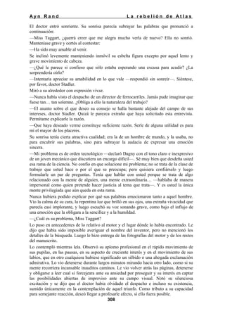 Ayn Rand

La rebelión de Atlas

El doctor entró sonriente. Su sonrisa parecía subrayar las palabras que pronunció a
continuación:
—Miss Taggart, ¿querrá creer que me alegra mucho verla de nuevo? Ella no sonrió.
Manteníase grave y cortés al contestar:
—Ha sido muy amable al venir.
Se inclinó levemente manteniendo inmóvil su esbelta figura excepto por aquel lento y
grave movimiento de cabeza.
—¿Qué le parece si confieso que sólo estaba esperando una excusa para acudir? ¿La
sorprendería oírlo?
—Intentaría apreciar su amabilidad en lo que vale —respondió sin sonreír—. Siéntese,
por favor, doctor Stadler.
Miró a su alrededor con expresión vivaz.
—Nunca había visto el despacho de un director de ferrocarriles. Jamás pude imaginar que
fuese tan… tan solemne. ¿Obliga a ello la naturaleza del trabajo?
—El asunto sobre el que deseo su consejo se halla bastante alejado del campo de sus
intereses, doctor Stadler. Quizá le parezca extraño que haya solicitado esta entrevista.
Permítame explicarle la razón.
—Que haya deseado verme constituye suficiente razón. Serle de alguna utilidad es para
mí el mayor de los placeres.
Su sonrisa tenía cierta atractiva cualidad; era la de un hombre de mundo, y la usaba, no
para encubrir sus palabras, sino para subrayar la audacia de expresar una emoción
sincera.
—Mi problema es de orden tecnológico —declaró Dagny con el tono claro e inexpresivo
de un joven mecánico que discutiera un encargo difícil—. Sé muy bien que desdeña usted
esa rama de la ciencia. No confío en que solucione mi problema; no se trata de la clase de
trabajo que usted hace o por el que se preocupa; pero quisiera confiárselo y luego
formularle un par de preguntas. Tenía que hablar con usted porque se trata de algo
relacionado con la mente de alguien, una mente extraordinaria… —hablaba de manera
impersonal como quien pretende hacer justicia al tema que trata—. Y es usted la única
mente privilegiada que aún queda en esta rama.
Nunca hubiera podido explicar por qué sus palabras emocionaron tanto a aquel hombre.
Vio la calma de su cara, la repentina luz que brilló en sus ojos, una extraña vivacidad que
parecía casi implorante, y luego escuchó su voz sonando grave, como bajo el influjo de
una emoción que la obligara a la sencillez y a la humildad.
—¿Cuál es su problema, Miss Taggart?
Lo puso en antecedentes de lo relativo al motor y el lugar dónde lo había encontrado. Le
dijo que había sido imposible averiguar el nombre del inventor, pero no mencionó los
detalles de la búsqueda. Luego le hizo entrega de las fotografías del motor y de los restos
del manuscrito.
Lo contempló mientras leía. Observó su aplomo profesional en el rápido movimiento de
sus pupilas, en las pausas, en su aspecto de creciente interés y en el movimiento de sus
labios, que en otro cualquiera hubiese significado un silbido o una ahogada exclamación
admirativa. Lo vio detenerse durante largos minutos mirando hacia otro lado, como si su
mente recorriera incansable inauditos caminos. Le vio volver atrás las páginas, detenerse
y obligarse a leer cual si forcejeara ante su ansiedad por proseguir y su interés en captar
las posibilidades abiertas de improviso ante su campo visual. Notó su silenciosa
excitación y se dijo que el doctor había olvidado el despacho e incluso su existencia,
sumido únicamente en la contemplación de aquel triunfo. Como tributo a su capacidad
para semejante reacción, deseó llegar a profesarle afecto, si ello fuera posible.
308

 