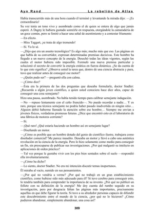 Ayn Rand

La rebelión de Atlas

Había transcurrido más de una hora cuando él terminó y levantando la mirada dijo: —¡Es
extraordinario!
Su voz tenía un tono vivo y asombrado como el de quien se entera de algo que jamás
esperó. A Dagny le hubiera gustado sonreírle en respuesta, otorgándole la camaradería de
un goce común, pero se limitó a hacer una señal de asentimiento y a contestar fríamente:
—En efecto.
—Miss Taggart, ¡se trata de algo tremendo!
—Sí. Ya lo sé.
—¿Dijo que era un asunto tecnológico? Es algo más; mucho más que eso. Las páginas en
que habla de su convertidor, expresan determinadas premisas decisivas. Este hombre ha
llegado a un nuevo concepto de la energía. Desechó todas las ideas vigentes, según las
cuales el motor hubiera sido imposible. Formuló una nueva premisa particular y
solucionó el secreto de convertir la energía estática en fuerza dinámica. ¿Se da cuenta de
lo que esto significa? ¿Observa usted la tarea que, dentro de una ciencia abstracta y pura,
tuvo que realizar antes de conseguir ese motor?
—¿Quién pudo ser? —preguntó ella con calma.
—¿Cómo dice?
—Ésta era la primera de las dos preguntas que deseaba formularle, doctor Stadler:
¿Recuerda a algún joven científico, a quien usted conociera hace diez años, capaz de
conseguir una cosa semejante?
Hizo una pausa, asombrado. No había tenido tiempo para calibrar semejante indagación.
—No —repuso lentamente con el ceño fruncido—. No puedo recordar a nadie… Y es
raro, porque una técnica semejante no podría haber pasado inadvertida en ningún sitio…
Alguien debió haberme llamado la atención sobre ese hombre… Siempre me envían a
jóvenes físicos, verdaderas promesas futuras. ¿Dice que encontró esto en el laboratorio de
una fábrica de motores corriente?
—Sí.
—¡Qué raro! ¿Qué estaría haciendo un hombre así en semejante lugar?
—Diseñando un motor.
—¿Cómo es posible que un hombre dotado del genio de científico ilustre, trabajara como
diseñador comercial? Me parece inaudito. Deseaba un motor y llevó a cabo una auténtica
revolución en la ciencia de la energía. Pero lo hizo solamente como medio para conseguir
un fin, sin preocuparse de publicar sus investigaciones. ¿Por qué malgastó su intelecto en
aplicaciones de orden práctico?
—Tal vez porque le gustaba vivir con los pies bien sentados sobre el suelo —respondió
ella involuntariamente.
—¿Cómo ha dicho?
—Lo siento, doctor Stadler. No era mi intención discutir temas inoportunos.
Él miraba al vacío, sumido en sus pensamientos.
—¿Por qué no vendría a verme? ¿Por qué no trabajó en un gran establecimiento
científico, como hubiese sido más adecuado para él? Si tuvo cerebro para conseguir esto,
lo tendría también para comprender la importancia de su invento. ¿Por qué no publicó un
folleto con su definición de la energía? Me doy cuenta del rumbo seguido en su
investigación, pero por desgracia faltan las páginas más importantes, precisamente
aquellas en que debe figurar la teoría. Si tuvo a su alrededor personas capaces de difundir
este descubrimiento entre el mundo de la ciencia, ¿por qué no lo hicieron? ¿Cómo
pudieron abandonar, simplemente abandonar, una cosa así?
309

 