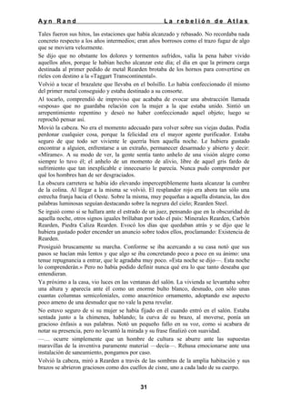 Ayn Rand

La rebelión de Atlas

Tales fueron sus hitos, las estaciones que había alcanzado y rebasado. No recordaba nada
concreto respecto a los años intermedios; eran años borrosos como el trazo fugaz de algo
que se moviera velozmente.
Se dijo que no obstante los dolores y tormentos sufridos, valía la pena haber vivido
aquellos años, porque le habían hecho alcanzar este día; el día en que la primera carga
destinada al primer pedido de metal Rearden brotaba de los hornos para convertirse en
ríeles con destino a la «Taggart Transcontinental».
Volvió a tocar el brazalete que llevaba en el bolsillo. Lo había confeccionado él mismo
del primer metal conseguido y estaba destinado a su consorte.
Al tocarlo, comprendió de improviso que acababa de evocar una abstracción llamada
«esposa» que no guardaba relación con la mujer a la que estaba unido. Sintió un
arrepentimiento repentino y deseó no haber confeccionado aquel objeto; luego se
reprochó pensar así.
Movió la cabeza. No era el momento adecuado para volver sobre sus viejas dudas. Podía
perdonar cualquier cosa, porque la felicidad era el mayor agente purificador. Estaba
seguro de que todo ser viviente le querría bien aquella noche. Le hubiera gustado
encontrar a alguien, enfrentarse a un extraño, permanecer desarmado y abierto y decir:
«Mírame». A su modo de ver, la gente sentía tanto anhelo de una visión alegre como
siempre lo tuvo él; el anhelo de un momento de alivio, libre de aquel gris fardo de
sufrimiento que tan inexplicable e innecesario le parecía. Nunca pudo comprender por
qué los hombres han de ser desgraciados.
La obscura carretera se había ido elevando imperceptiblemente hasta alcanzar la cumbre
de la colina. Al llegar a la misma se volvió. El resplandor rojo era ahora tan sólo una
estrecha franja hacia el Oeste. Sobre la misma, muy pequeñas a aquella distancia, las dos
palabras luminosas seguían destacando sobre la negrura del cielo; Rearden Steel.
Se irguió como si se hallara ante el estrado de un juez, pensando que en la obscuridad de
aquella noche, otros signos iguales brillaban por todo el país: Minerales Rearden, Carbón
Rearden, Piedra Caliza Rearden. Evocó los días que quedaban atrás y se dijo que le
hubiera gustado poder encender un anuncio sobre todos ellos, proclamando: Existencia de
Rearden.
Prosiguió bruscamente su marcha. Conforme se iba acercando a su casa notó que sus
pasos se hacían más lentos y que algo se iba concretando poco a poco en su ánimo: una
tenue repugnancia a entrar, que le agradaba muy poco. «Esta noche se dijo—. Esta noche
lo comprenderán.» Pero no había podido definir nunca qué era lo que tanto deseaba que
entendieran.
Ya próximo a la casa, vio luces en las ventanas del salón. La vivienda se levantaba sobre
una altura y aparecía ante él como un enorme bulto blanco, desnudo, con sólo unas
cuantas columnas semicoloniales, como anacrónico ornamento, adoptando ese aspecto
poco ameno de una desnudez que no vale la pena revelar.
No estuvo seguro de si su mujer se había fijado en él cuando entró en el salón. Estaba
sentada junto a la chimenea, hablando; la curva de su brazo, al moverse, ponía un
gracioso énfasis a sus palabras. Notó un pequeño fallo en su voz, como si acabara de
notar su presencia, pero no levantó la mirada y su frase finalizó con suavidad.
—… ocurre simplemente que un hombre de cultura se aburre ante las supuestas
maravillas de la inventiva puramente material —decía—. Rehusa emocionarse ante una
instalación de saneamiento, pongamos por caso.
Volvió la cabeza, miró a Rearden a través de las sombras de la amplia habitación y sus
brazos se abrieron graciosos como dos cuellos de cisne, uno a cada lado de su cuerpo.
31

 
