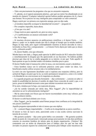 Ayn Rand

La rebelión de Atlas

—Tales son precisamente las preguntas a las que no encuentro respuesta.
—Y, además, en el aspecto puramente práctico, ¿por qué ese motor fue abandonado en un
montón de chatarra? Cualquier industrial egoísta hubiera podido apropiarse de él y hacer
una fortuna. No es preciso ser muy inteligente para comprender su valor comercial.
Dagny sonrió por vez primera con expresión amarga, pero no dijo nada.
—¿Considera imposible averiguar la identidad del inventor? —preguntó él.
—Por completo imposible, hasta ahora.
—¿Cree que vive aún?
—Tengo motivos para suponerlo así, pero no estoy segura.
—¿Y si publicáramos un anuncio solicitando verlo?
—No. No lo haga.
—Si insertara diversos anuncios en publicaciones científicas y el doctor Ferris… —se
detuvo y pudo ver la rápida mirada que ella le dirigía al tiempo que la miraba también;
Dagny no dijo nada, pero siguió contemplándolo mientras el doctor desviaba la vista y
terminaba su frase fría y enérgicamente— y el doctor Ferris dijera por radio que yo deseo
verle, ¿rehusaría acudir?
—Sí, doctor Stadler, creo que rehusaría.
Miraba hacia otro lado, y Dagny pudo apreciar la débil tensión de SU3 músculos faciales
y simultáneamente la desgana que iba apareciendo en sus facciones. No hubiera podido
precisar qué clase de luz se estaba apagando en su interior, ni por qué. Todo aquello le
hacía pensar en que la claridad estaba volviéndose tinieblas poco a poco.
El doctor Stadler dejó el manuscrito sobre la mesa, con movimiento casual y desdeñoso.
—Estos hombres nunca son lo suficiente prácticos como para vender sus ideas. Les
beneficiaría mucho ceñirse un poco más a la realidad práctica.
La miró con aire ligeramente desafiador cual si esperara una respuesta colérica, pero la
actitud de Dagny era peor que la ira; su rostro permaneció inexpresivo, como si la verdad
o la falsedad de sus convicciones no le importara en absoluto.
—La segunda pregunta que deseaba formularle —dijo cortésmente—, consiste en saber si
tendrá la amabilidad de decirme el nombre de algún físico conocido de usted y que, a su
juicio, posea la habilidad necesaria como para intentar reconstruir este motor.
Él la miró, riéndose por lo bajo, con expresión de pena.
—¿Se ha sentido torturada por dicha idea, Miss Taggart? ¿Por la imposibilidad de
encontrar un ser lo suficientemente inteligente?
—Me he entrevistado con físicos que me fueron recomendados como muy valiosos, pero
todos resultaron inútiles.
El doctor se echó hacia delante con viveza.
—Miss Taggart, ¿me ha mandado usted llamar porque tiene confianza en la integridad de
mis juicios científicos?
Aquella pregunta representaba ni más ni menos que una súplica.
—Sí —contestó Dagny imperturbable—. Confío en la integridad de su juicio científico.
El doctor se hizo de nuevo atrás, pareciendo como si una oculta sonrisa suavizara la
tensión de su rostro.
—Me gustaría ayudarla —dijo como quien habla a un camarada—. Me gustaría ayudarla
desde un punto de vista personal e interesado porque precisamente mi más duro problema
consiste en encontrar hombres de talento para mi propia organización. ¡Talentos! Me
contentaría con un atisbo de disposición para el trabajo; pero los que me han sido
enviados no poseen siquiera las condiciones necesarias para trabajar como mecánicos de
310

 