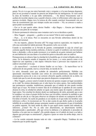 Ayn Rand

La rebelión de Atlas

garaje. No sé si es que me estoy haciendo viejo y exigente o si la raza humana degenera;
pero en mi juventud el mundo no parecía tan desprovisto de inteligencias. Si viera usted
la clase de hombres a la que debo enfrentarme… —Se detuvo bruscamente cual si
acabara de recordar alguna cosa y guardó silencio, como si reflexionara sobre algo que no
quisiera revelarle. Dagny tuvo la certeza de ello cuando concluyó bruscamente con ese
tono de resentimiento que casi siempre oculta una evasión—: No; no conozco a nadie a
quien poder recomendarle.
—Eso es lo que quería saber, doctor Stadler —dijo Dagny—. Gracias por haberme
dedicado una parte de su tiempo.
El doctor permaneció silencioso unos instantes cual si no se decidiera a partir.
—Miss Taggart —preguntó—, ¿podría ver ese motor? Ella lo miró sorprendida.
—Pues… sí, si lo desea. Pero se encuentra en una bóveda subterránea dentro de los
túneles del terminal.
—No me importa. ¿Quiere llevarme allí? No tengo motivos especiales; me impulsa tan
sólo una curiosidad de índole personal. Me gustaría verlo; eso es todo.
Cuando se encontraban en la bóveda de granito, contemplando la caja de cristal que
contenía aquella forma metálica deforme, el doctor se quitó el sombrero con movimiento
lento y abstraído, y ella no pudo reconocer si se trataba de un gesto rutinario por hallarse
en una habitación con una dama o la actitud de quien se descubre ante un cadáver.
Permanecieron en silencio bajo la claridad de la bombilla que el cristal reflejaba sobre sus
caras. En la distancia sonaba el traqueteo de los trenes, y a veces parecía como si de
improviso una repentina y más áspera vibración fuese a provocar una respuesta en el
cadáver encerrado en la caja.
—¡Es maravilloso! —exclamó el doctor Stadler en voz baja—. Es maravilloso ver la
realización de una grande, nueva y crucial idea, no nacida de mí.
Le miró, deseando creer que acababa de entenderlo perfectamente. Hablaba con
apasionada sinceridad, haciendo caso omiso de convencionalismos; desechando toda
preocupación acerca de si era o no correcto ofrecerle aquella confesión de su dolor, no
viendo más que la cara de una mujer que parecía dispuesta a comprenderle.
—Miss Taggart, ¿conoce usted el estado de ánimo de quienes ocupan un lugar secundario
en la vida? Se sienten dominados por el odio hacia los mitos ajenos. Son mediocridades
que permanecen sentadas, temblorosas, pensando que el trabajo de otro puede resultar
mejor que el suyo. No tienen la menor idea de la soledad que se apodera de uno cuando
alcanza la cima, la soledad de anhelar un igual, una mente capaz de respetar y admirar el
logro ajeno. Nos enseñan los dientes desde sus madrigueras de ratón, pensando que a uno
le complace ver cómo el propio brillo los hace casi invisibles, mientras la realidad es que
uno daría un año de su vida para observar un chispazo de talento en cualquiera de ellos.
Envidian el triunfo. Su sueño de grandeza es un mundo en el que todos los hombres sean
inferiores a ellos y lo reconozcan así. No se dan cuenta de que dicho sueño es la prueba
infalible de su mediocridad, porque semejante mundo es precisamente el que el triunfador
no podría soportar. No tiene modo de saber lo que aquél siente cuando está rodeado de
inferiores. ¿Cómo? No. No es odio sino aburrimiento, un aburrimiento terrible,
desesperanzado y paralizador. ¿De qué sirven la alabanza y la adulación si proceden de
hombres a los que uno no respeta? ¿Ha sentido alguna vez el anhelo de tener a su lado a
alguien que provoque su entusiasmo? ¿Alguien a quien no mirar de arriba abajo, sino lo
contrario?
—Lo he venido sintiendo durante toda mi vida —respondió Dagny. Tratábase de una
respuesta que no podía negarle.
311

 