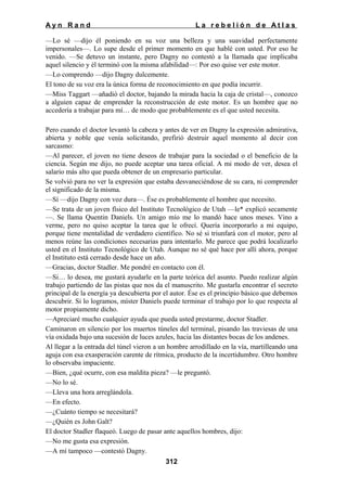 Ayn Rand

La rebelión de Atlas

—Lo sé —dijo él poniendo en su voz una belleza y una suavidad perfectamente
impersonales—. Lo supe desde el primer momento en que hablé con usted. Por eso he
venido. —Se detuvo un instante, pero Dagny no contestó a la llamada que implicaba
aquel silencio y él terminó con la misma afabilidad—: Por eso quise ver este motor.
—Lo comprendo —dijo Dagny dulcemente.
El tono de su voz era la única forma de reconocimiento en que podía incurrir.
—Miss Taggart —añadió el doctor, bajando la mirada hacia la caja de cristal—, conozco
a alguien capaz de emprender la reconstrucción de este motor. Es un hombre que no
accedería a trabajar para mí… de modo que probablemente es el que usted necesita.
Pero cuando el doctor levantó la cabeza y antes de ver en Dagny la expresión admirativa,
abierta y noble que venía solicitando, prefirió destruir aquel momento al decir con
sarcasmo:
—Al parecer, el joven no tiene deseos de trabajar para la sociedad o el beneficio de la
ciencia. Según me dijo, no puede aceptar una tarea oficial. A mi modo de ver, desea el
salario más alto que pueda obtener de un empresario particular.
Se volvió para no ver la expresión que estaba desvaneciéndose de su cara, ni comprender
el significado de la misma.
—Sí —dijo Dagny con voz dura—. Ése es probablemente el hombre que necesito.
—Se trata de un joven físico del Instituto Tecnológico de Utah —le* explicó secamente
—. Se llama Quentin Daniels. Un amigo mío me lo mandó hace unos meses. Vino a
verme, pero no quiso aceptar la tarea que le ofrecí. Quería incorporarlo a mi equipo,
porque tiene mentalidad de verdadero científico. No sé si triunfará con el motor, pero al
menos reúne las condiciones necesarias para intentarlo. Me parece que podrá localizarlo
usted en el Instituto Tecnológico de Utah. Aunque no sé qué hace por allí ahora, porque
el Instituto está cerrado desde hace un año.
—Gracias, doctor Stadler. Me pondré en contacto con él.
—Si… lo desea, me gustará ayudarle en la parte teórica del asunto. Puedo realizar algún
trabajo partiendo de las pistas que nos da el manuscrito. Me gustarla encontrar el secreto
principal de la energía ya descubierta por el autor. Ése es el principio básico que debemos
descubrir. Si lo logramos, míster Daniels puede terminar el trabajo por lo que respecta al
motor propiamente dicho.
—Apreciaré mucho cualquier ayuda que pueda usted prestarme, doctor Stadler.
Caminaron en silencio por los muertos túneles del terminal, pisando las traviesas de una
vía oxidada bajo una sucesión de luces azules, hacia las distantes bocas de los andenes.
Al llegar a la entrada del túnel vieron a un hombre arrodillado en la vía, martilleando una
aguja con esa exasperación carente de rítmica, producto de la incertidumbre. Otro hombre
lo observaba impaciente.
—Bien, ¿qué ocurre, con esa maldita pieza? —le preguntó.
—No lo sé.
—Lleva una hora arreglándola.
—En efecto.
—¿Cuánto tiempo se necesitará?
—¿Quién es John Galt?
El doctor Stadler flaqueó. Luego de pasar ante aquellos hombres, dijo:
—No me gusta esa expresión.
—A mí tampoco —contestó Dagny.
312

 