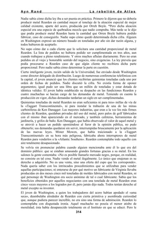 Ayn Rand

La rebelión de Atlas

Nadie sabía cómo dicha ley iba a ser puesta en práctica. Primero le dijeron que no debería
producir metal Rearden en cantidad mayor al tonelaje de la aleación especial de mejor
calidad existente, aparte del acero, producida por Orreh Boyle. *Pero dicha aleación
especial era una especie de quebradiza mezcla que nadie compraba. Más tarde se le dijo
que podía producir metal Rearden hasta la cantidad que Orren Boyle hubiera podido
fabricar, caso de conseguirlo. Nadie supo cómo quedó determinada dicha cifra. Alguien
en Washington expresó un número basado en toneladas por año sin dar razón alguna, y
todos hubieron de aceptarlo.
No supo cómo dar a cada cliente que lo solicitara una cantidad proporcional de metal
Rearden. La lista de pedidos no hubiera podido ser cumplimentada en tres años, aun
cuando trabajase a pleno rendimiento. Y otros muchos afluían diariamente. Pero no eran
pedidos en el viejo y honorable sentido del negocio, sino exigencias. La ley preveía que
podía procesarse a Rearden caso de que algún cliente no recibiera dicha parte
proporcional. Pero nadie sabía cómo determinar la parte en cuestión.
Cierto inteligente joven, recién salido de la Universidad, fue enviado desde Washington
como director delegado de distribución. Luego de numerosas conferencias telefónicas con
la capital, el joven anunció que los clientes recibirían quinientas toneladas cada uno por
orden de fechas de pedidos. Nadie discutió la cifra. No existía forma de oponer
argumentos; igual pudo ser una libra que un millón de toneladas y estar dotada de
idéntica validez. El joven había establecido su despacho en las fundiciones Rearden y
cuatro muchachas se hacían cargo de las demandas de metal. Teniendo en cuenta la
producción en vigor, dichas demandas tardarían un siglo en ser cumplimentadas.
Quinientas toneladas de metal Rearden no eran suficientes ni para tres» millas de vía de
la «Taggart Transcontinental», ni para instalar la trabazón de una de las minas
carboníferas de Ken Danagger. Las mayores industrias, que eran a la vez los más firmes
clientes de Rearden, quedaban privadas del uso del metal, pero palos de golf fabricados
con el mismo iban apareciendo en el mercado, y también cafeteras, herramientas de
jardinería, y grifos de baño. Ken Danagger, que había observado el valor de aquel metal y
se atrevió a hacer un pedido oponiéndose al furor de la opinión pública, no pudo
obtenerlo; sus demandas quedaron sin servir, interrumpidas bruscamente por la aplicación
de las nuevas leyes. Míster Mowen, que había traicionado a la «Taggart
Transcontinental» en su hora más peligrosa, fabricaba ahora interruptores de metal
Rearden para venderlos a la «Atlantic Southern». Rearden contemplaba todo aquello con
aire totalmente desapasionado.
Se volvía sin pronunciar palabra cuando alguien mencionaba ante él lo que era del
dominio público: que se estaban amasando grandes fortunas gracias a su metal. En los
salones la gente comentaba: «No es posible llamarlo mercado negro, porque, en realidad,
no consiste en tal cosa. Nadie vende el metal ilegalmente. Lo único que enajenan es su
derecho a adquirirlo. No es una venta, sino una oferta del cupo que les corresponde».
Nada quería saber con los intrincados procedimientos que se utilizaban para vender
aquellas participaciones; ni enterarse de por qué motivo un fabricante de Virginia llevaba
producidas en dos meses cinco mil toneladas de moldes fabricados con metal Rearden, ni
qué personaje de Washington era socio anónimo de tal o cual fabricante. Sabía que los
beneficios obtenidos por aquellos negociantes con una tonelada de metal Rearden eran
cinco veces mayores a los logrados por él, pero jamás dijo nada. Todos tenían derecho al
metal excepto su inventor.
El joven de Washington, a quien los trabajadores del acero habían apodado el «ama
seca», deambulaba alrededor de Rearden con cierta primitiva y asombrada curiosidad
que, aunque pudiera parecer increíble, no era sino una forma de admiración. Rearden lo
contemplaba con disgustada ironía. Aquel muchacho no poseía el menor atisbo de
moralidad; ésta había desaparecido totalmente en el Instituto en que se educó. Pero le
314

 