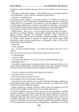 Ayn Rand

La rebelión de Atlas

quedaba una extraña franqueza, ingenua y cínica a la vez, parecida a la inocencia de un
salvaje.
—Me desprecia usted, míster Rearden —había declarado cierta vez, de manera repentina
y sin resentimiento—. Pero se trata de una actitud muy poco práctica.
—¿Por qué? —preguntó Rearden.
El muchacho pareció perplejo y no encontró respuesta. En realidad no la tenía para
ningún «por qué». Tan sólo expresaba una retahíla de insulsas acepciones. Al referirse a
la gente decía: «Es un anticuado», «No evoluciona», «No sabe adaptarse», sin concretar
ni explicar nada; también decía, no obstante, ser graduado en metalurgia. «A mi modo de
ver, la fundición del hierro parece requerir temperaturas muy altas.» Expresaba opiniones
inciertas sobre la naturaleza física e imperativos categóricos acerca de los hombres.
—Míster Rearden —dijo una vez—, si cree que debe entregar más metal a sus amigos…
quiero decir en mayores cantidades, el asunto podría arreglarse. ¿Por qué no solicitar un
permiso especial, basándose en necesidades esenciales? Tengo influencias en
Washington. Esos amigos de usted son importantes, grandes industriales, y no creo que
les resultara difícil obtener el permiso en cuestión. Pero, desde luego, habría
determinados gastos. Hay que emplear dinero en Washington. Usted ya lo sabe; estas
cosas siempre originan dispendios.
—¿Qué cosas?
—Ya me comprende.
—No —le había contestado Rearden—. No entiendo una palabra. ¿Por qué no me lo
ex
