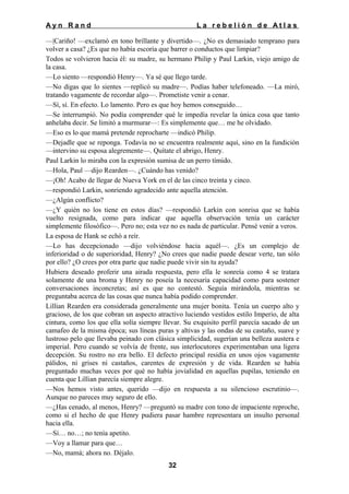 Ayn Rand

La rebelión de Atlas

—|Cariño! —exclamó en tono brillante y divertido—. ¿No es demasiado temprano para
volver a casa? ¿Es que no había escoria que barrer o conductos que limpiar?
Todos se volvieron hacia él: su madre, su hermano Philip y Paul Larkin, viejo amigo de
la casa.
—Lo siento —respondió Henry—. Ya sé que llego tarde.
—No digas que lo sientes —replicó su madre—. Podías haber telefoneado. —La miró,
tratando vagamente de recordar algo—. Prometiste venir a cenar.
—Sí, sí. En efecto. Lo lamento. Pero es que hoy hemos conseguido…
—Se interrumpió. No podía comprender qué le impedía revelar la única cosa que tanto
anhelaba decir. Se limitó a murmurar—: Es simplemente que… me he olvidado.
—Eso es lo que mamá pretende reprocharte —indicó Philip.
—Dejadle que se reponga. Todavía no se encuentra realmente aquí, sino en la fundición
—intervino su esposa alegremente—. Quítate el abrigo, Henry.
Paul Larkin lo miraba con la expresión sumisa de un perro tímido.
—Hola, Paul —dijo Rearden—. ¿Cuándo has venido?
—¡Oh! Acabo de llegar de Nueva York en el de las cinco treinta y cinco.
—respondió Larkin, sonriendo agradecido ante aquella atención.
—¿Algún conflicto?
—¿Y quién no los tiene en estos días? —respondió Larkin con sonrisa que se había
vuelto resignada, como para indicar que aquella observación tenía un carácter
simplemente filosófico—. Pero no; esta vez no es nada de particular. Pensé venir a veros.
La esposa de Hank se echó a reír.
—Lo has decepcionado —dijo volviéndose hacia aquél—. ¿Es un complejo de
inferioridad o de superioridad, Henry? ¿No crees que nadie puede desear verte, tan sólo
por ello? ¿O crees por otra parte que nadie puede vivir sin tu ayuda?
Hubiera deseado proferir una airada respuesta, pero ella le sonreía como 4 se tratara
solamente de una broma y Henry no poseía la necesaria capacidad como para sostener
conversaciones inconcretas; así es que no contestó. Seguía mirándola, mientras se
preguntaba acerca de las cosas que nunca había podido comprender.
Lillian Rearden era considerada generalmente una mujer bonita. Tenía un cuerpo alto y
gracioso, de los que cobran un aspecto atractivo luciendo vestidos estilo Imperio, de alta
cintura, como los que ella solía siempre llevar. Su exquisito perfil parecía sacado de un
camafeo de la misma época; sus líneas puras y altivas y las ondas de su castaño, suave y
lustroso pelo que llevaba peinado con clásica simplicidad, sugerían una belleza austera e
imperial. Pero cuando se volvía de frente, sus interlocutores experimentaban una ligera
decepción. Su rostro no era bello. El defecto principal residía en unos ojos vagamente
pálidos, ni grises ni castaños, carentes de expresión y de vida. Rearden se había
preguntado muchas veces por qué no había jovialidad en aquellas pupilas, teniendo en
cuenta que Lillian parecía siempre alegre.
—Nos hemos visto antes, querido —dijo en respuesta a su silencioso escrutinio—.
Aunque no pareces muy seguro de ello.
—¿Has cenado, al menos, Henry? —preguntó su madre con tono de impaciente reproche,
como si el hecho de que Henry pudiera pasar hambre representara un insulto personal
hacia ella.
—Sí… no…; no tenía apetito.
—Voy a llamar para que…
—No, mamá; ahora no. Déjalo.
32

 