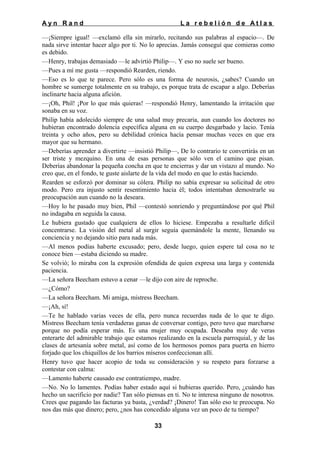 Ayn Rand

La rebelión de Atlas

—¡Siempre igual! —exclamó ella sin mirarlo, recitando sus palabras al espacio—. De
nada sirve intentar hacer algo por ti. No lo aprecias. Jamás conseguí que comieras como
es debido.
—Henry, trabajas demasiado —le advirtió Philip—. Y eso no suele ser bueno.
—Pues a mí me gusta —respondió Rearden, riendo.
—Eso es lo que te parece. Pero sólo es una forma de neurosis, ¿sabes? Cuando un
hombre se sumerge totalmente en su trabajo, es porque trata de escapar a algo. Deberías
inclinarte hacia alguna afición.
—¡Oh, Phil! ¡Por lo que más quieras! —respondió Henry, lamentando la irritación que
sonaba en su voz.
Philip había adolecido siempre de una salud muy precaria, aun cuando los doctores no
hubieran encontrado dolencia específica alguna en su cuerpo desgarbado y lacio. Tenía
treinta y ocho años, pero su debilidad crónica hacía pensar muchas veces en que era
mayor que su hermano.
—Deberías aprender a divertirte —insistió Philip—, De lo contrario te convertirás en un
ser triste y mezquino. En una de esas personas que sólo ven el camino que pisan.
Deberías abandonar la pequeña concha en que te encierras y dar un vistazo al mundo. No
creo que, en el fondo, te guste aislarte de la vida del modo en que lo estás haciendo.
Rearden se esforzó por dominar su cólera. Philip no sabía expresar su solicitud de otro
modo. Pero era injusto sentir resentimiento hacia él; todos intentaban demostrarle su
preocupación aun cuando no la deseara.
—Hoy lo he pasado muy bien, Phil —contestó sonriendo y preguntándose por qué Phil
no indagaba en seguida la causa.
Le hubiera gustado que cualquiera de ellos lo hiciese. Empezaba a resultarle difícil
concentrarse. La visión del metal al surgir seguía quemándole la mente, llenando su
conciencia y no dejando sitio para nada más.
—Al menos podías haberte excusado; pero, desde luego, quien espere tal cosa no te
conoce bien —estaba diciendo su madre.
Se volvió; lo miraba con la expresión ofendida de quien expresa una larga y contenida
paciencia.
—La señora Beecham estuvo a cenar —le dijo con aire de reproche.
—¿Cómo?
—La señora Beecham. Mi amiga, mistress Beecham.
—¡Ah, sí!
—Te he hablado varias veces de ella, pero nunca recuerdas nada de lo que te digo.
Mistress Beecham tenía verdaderas ganas de conversar contigo, pero tuvo que marcharse
porque no podía esperar más. Es una mujer muy ocupada. Deseaba muy de veras
enterarte del admirable trabajo que estamos realizando en la escuela parroquial, y de las
clases de artesanía sobre metal, así como de los hermosos pomos para puerta en hierro
forjado que los chiquillos de los barrios míseros confeccionan allí.
Henry tuvo que hacer acopio de toda su consideración y su respeto para forzarse a
contestar con calma:
—Lamento haberte causado ese contratiempo, madre.
—No. No lo lamentes. Podías haber estado aquí si hubieras querido. Pero, ¿cuándo has
hecho un sacrificio por nadie? Tan sólo piensas en ti. No te interesa ninguno de nosotros.
Crees que pagando las facturas ya basta, ¿verdad? ¡Dinero! Tan sólo eso te preocupa. No
nos das más que dinero; pero, ¿nos has concedido alguna vez un poco de tu tiempo?
33

 