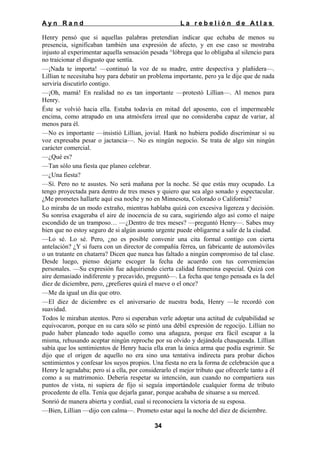 Ayn Rand

La rebelión de Atlas

Henry pensó que si aquellas palabras pretendían indicar que echaba de menos su
presencia, significaban también una expresión de afecto, y en ese caso se mostraba
injusto al experimentar aquella sensación pesada ^lóbrega que lo obligaba al silencio para
no traicionar el disgusto que sentía.
—¡Nada te importa! —continuó la voz de su madre, entre despectiva y plañidera—.
Lillian te necesitaba hoy para debatir un problema importante, pero ya le dije que de nada
serviría discutirlo contigo.
—¡Oh, mamá! En realidad no es tan importante —protestó Lillian—. Al menos para
Henry.
Éste se volvió hacia ella. Estaba todavía en mitad del aposento, con el impermeable
encima, como atrapado en una atmósfera irreal que no consideraba capaz de variar, al
menos para él.
—No es importante —insistió Lillian, jovial. Hank no hubiera podido discriminar si su
voz expresaba pesar o jactancia—. No es ningún negocio. Se trata de algo sin ningún
carácter comercial.
—¿Qué es?
—Tan sólo una fiesta que planeo celebrar.
—¿Una fiesta?
—Sí. Pero no te asustes. No será mañana por la noche. Sé que estás muy ocupado. La
tengo proyectada para dentro de tres meses y quiero que sea algo sonado y espectacular.
¿Me prometes hallarte aquí esa noche y no en Minnesota, Colorado o California?
Lo miraba de un modo extraño, mientras hablaba quizá con excesiva ligereza y decisión.
Su sonrisa exageraba el aire de inocencia de su cara, sugiriendo algo así como el naipe
escondido de un tramposo… —¿Dentro de tres meses? —preguntó Henry—. Sabes muy
bien que no estoy seguro de si algún asunto urgente puede obligarme a salir de la ciudad.
—Lo sé. Lo sé. Pero, ¿no es posible convenir una cita formal contigo con cierta
antelación? ¿Y si fuera con un director de compañía férrea, un fabricante de automóviles
o un tratante en chatarra? Dicen que nunca has faltado a ningún compromiso de tal clase.
Desde luego, pienso dejarte escoger la fecha de acuerdo con tus conveniencias
personales. —Su expresión fue adquiriendo cierta calidad femenina especial. Quizá con
aire demasiado indiferente y precavido, preguntó—. La fecha que tengo pensada es la del
diez de diciembre, pero, ¿prefieres quizá el nueve o el once?
—Me da igual un día que otro.
—El diez de diciembre es el aniversario de nuestra boda, Henry —le recordó con
suavidad.
Todos le miraban atentos. Pero si esperaban verle adoptar una actitud de culpabilidad se
equivocaron, porque en su cara sólo se pintó una débil expresión de regocijo. Lillian no
pudo haber planeado todo aquello como una añagaza, porque era fácil escapar a la
misma, rehusando aceptar ningún reproche por su olvido y dejándola chasqueada. Lillian
sabía que los sentimientos de Henry hacia ella eran la única arma que podía esgrimir. Se
dijo que el origen de aquello no era sino una tentativa indirecta para probar dichos
sentimientos y confesar los suyos propios. Una fiesta no era la forma de celebración que a
Henry le agradaba; pero sí a ella, por considerarlo el mejor tributo que ofrecerle tanto a él
como a su matrimonio. Debería respetar su intención, aun cuando no compartiera sus
puntos de vista, ni supiera de fijo si seguía importándole cualquier forma de tributo
procedente de ella. Tenía que dejarla ganar, porque acababa de situarse a su merced.
Sonrió de manera abierta y cordial, cual si reconociera la victoria de su esposa.
—Bien, Lillian —dijo con calma—. Prometo estar aquí la noche del diez de diciembre.
34

 