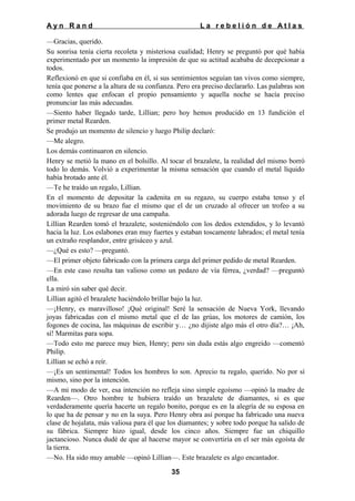 Ayn Rand

La rebelión de Atlas

—Gracias, querido.
Su sonrisa tenía cierta recoleta y misteriosa cualidad; Henry se preguntó por qué había
experimentado por un momento la impresión de que su actitud acababa de decepcionar a
todos.
Reflexionó en que si confiaba en él, si sus sentimientos seguían tan vivos como siempre,
tenía que ponerse a la altura de su confianza. Pero era preciso declararlo. Las palabras son
como lentes que enfocan el propio pensamiento y aquella noche se hacía preciso
pronunciar las más adecuadas.
—Siento haber llegado tarde, Lillian; pero hoy hemos producido en 13 fundición el
primer metal Rearden.
Se produjo un momento de silencio y luego Philip declaró:
—Me alegro.
Los demás continuaron en silencio.
Henry se metió la mano en el bolsillo. Al tocar el brazalete, la realidad del mismo borró
todo lo demás. Volvió a experimentar la misma sensación que cuando el metal líquido
había brotado ante él.
—Te he traído un regalo, Lillian.
En el momento de depositar la cadenita en su regazo, su cuerpo estaba tenso y el
movimiento de su brazo fue el mismo que el de un cruzado al ofrecer un trofeo a su
adorada luego de regresar de una campaña.
Lillian Rearden tomó el brazalete, sosteniéndolo con los dedos extendidos, y lo levantó
hacia la luz. Los eslabones eran muy fuertes y estaban toscamente labrados; el metal tenía
un extraño resplandor, entre grisáceo y azul.
—¿Qué es esto? —preguntó.
—El primer objeto fabricado con la primera carga del primer pedido de metal Rearden.
—En este caso resulta tan valioso como un pedazo de vía férrea, ¿verdad? —preguntó
ella.
La miró sin saber qué decir.
Lillian agitó el brazalete haciéndolo brillar bajo la luz.
—¡Henry, es maravilloso! ¡Qué original! Seré la sensación de Nueva York, llevando
joyas fabricadas con el mismo metal que el de las grúas, los motores de camión, los
fogones de cocina, las máquinas de escribir y… ¿no dijiste algo más el otro día?… ¡Ah,
sí! Marmitas para sopa.
—Todo esto me parece muy bien, Henry; pero sin duda estás algo engreído —comentó
Philip.
Lillian se echó a reír.
—¡Es un sentimental! Todos los hombres lo son. Aprecio tu regalo, querido. No por sí
mismo, sino por la intención.
—A mi modo de ver, esa intención no refleja sino simple egoísmo —opinó la madre de
Rearden—. Otro hombre te hubiera traído un brazalete de diamantes, si es que
verdaderamente quería hacerte un regalo bonito, porque es en la alegría de su esposa en
lo que ha de pensar y no en la suya. Pero Henry obra así porque ha fabricado una nueva
clase de hojalata, más valiosa para él que los diamantes; y sobre todo porque ha salido de
su fábrica. Siempre hizo igual, desde los cinco años. Siempre fue un chiquillo
jactancioso. Nunca dudé de que al hacerse mayor se convertiría en el ser más egoísta de
la tierra.
—No. Ha sido muy amable —opinó Lillian—. Este brazalete es algo encantador.
35

 