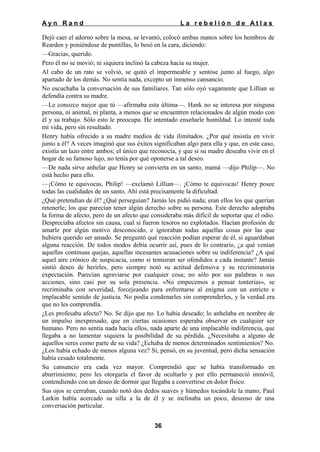Ayn Rand

La rebelión de Atlas

Dejó caer el adorno sobre la mesa, se levantó, colocó ambas manos sobre los hombros de
Rearden y poniéndose de puntillas, lo besó en la cara, diciendo:
—Gracias, querido.
Pero él no se movió; ni siquiera inclinó la cabeza hacia su mujer.
Al cabo de un rato se volvió, se quitó el impermeable y sentóse junto al fuego, algo
apartado de los demás. No sentía nada, excepto un inmenso cansancio.
No escuchaba la conversación de sus familiares. Tan sólo oyó vagamente que Lillian se
defendía contra su madre.
—Le conozco mejor que tú —afirmaba esta última—. Hank no se interesa por ninguna
persona, ni animal, ni planta, a menos que se encuentren relacionados de algún modo con
él y su trabajo. Sólo esto le preocupa. He intentado enseñarle humildad. Lo intenté toda
mi vida, pero sin resultado.
Henry había ofrecido a su madre medios de vida ilimitados. ¿Por qué insistía en vivir
junto a él? A veces imaginó que sus éxitos significaban algo para ella y que, en este caso,
existía un lazo entre ambos; el único que reconocía, y que si su madre deseaba vivir en el
hogar de su famoso lujo, no tenía por qué oponerse a tal deseo.
—De nada sirve anhelar que Henry se convierta en un santo, mamá —dijo Philip—. No
está hecho para ello.
—¡Cómo te equivocas, Philip! —exclamó Lillian—. ¡Cómo te equivocas! Henry posee
todas las cualidades de un santo. Ahí está precisamente la dificultad.
¿Qué pretendían de él? ¿Qué perseguían? Jamás les pidió nada; eran ellos los que querían
retenerle; los que parecían tener algún derecho sobre su persona. Este derecho adoptaba
la forma de afecto, pero de un afecto que consideraba más difícil de soportar que el odio.
Despreciaba afectos sin causa, cual si fueron tesoros no explotados. Hacían profesión de
amarle por algún motivo desconocido, e ignoraban todas aquellas cosas por las que
hubiera querido ser amado. Se preguntó qué reacción podían esperar de él, si aguardaban
alguna reacción. De todos modos debía ocurrir así, pues de lo contrario, ¿a qué venían
aquellas continuas quejas, aquellas incesantes acusaciones sobre su indiferencia? ¿A qué
aquel aire crónico de suspicacia, como si temieran ser ofendidos a cada instante? Jamás
sintió deseo de herirles, pero siempre notó su actitud defensiva y su recriminatoria
expectación. Parecían agraviarse por cualquier cosa; no sólo por sus palabras o sus
acciones, sino casi por su sola presencia. «No empecemos a pensar tonterías», se
recriminaba con severidad, forcejeando para enfrentarse al enigma con un estricto e
implacable sentido de justicia. No podía condenarles sin comprenderles, y la verdad era
que no les comprendía.
¿Les profesaba afecto? No. Se dijo que no. Lo había deseado; lo anhelaba en nombre de
un impulso inexpresado, que en ciertas ocasiones esperaba observar en cualquier ser
humano. Pero no sentía nada hacia ellos, nada aparte de una implacable indiferencia, que
llegaba a no lamentar siquiera la posibilidad de su pérdida. ¿Necesitaba a alguno de
aquellos seres como parte de su vida? ¿Echaba de menos determinados sentimientos? No.
¿Los había echado de menos alguna vez? Sí, pensó, en su juventud, pero dicha sensación
había cesado totalmente.
Su cansancio era cada vez mayor. Comprendió que se había transformado en
aburrimiento; pero les otorgaría el favor de ocultarlo y por ello permaneció inmóvil,
contendiendo con un deseo de dormir que llegaba a convertirse en dolor físico.
Sus ojos se cerraban, cuando notó dos dedos suaves y húmedos tocándole la mano; Paul
Larkin había acercado su silla a la de él y se inclinaba un poco, deseoso de una
conversación particular.
36

 