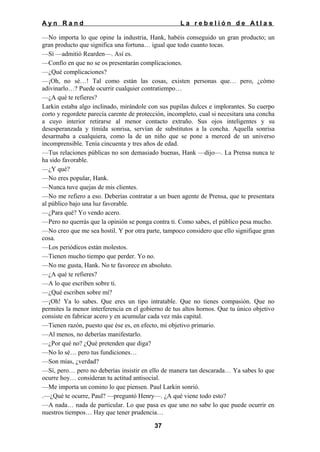 Ayn Rand

La rebelión de Atlas

—No importa lo que opine la industria, Hank, habéis conseguido un gran producto; un
gran producto que significa una fortuna… igual que todo cuanto tocas.
—Sí —admitió Rearden—. Así es.
—Confío en que no se os presentarán complicaciones.
—¿Qué complicaciones?
—¡Oh, no sé…! Tal como están las cosas, existen personas que… pero, ¿cómo
adivinarlo…? Puede ocurrir cualquier contratiempo…
—¿A qué te refieres?
Larkin estaba algo inclinado, mirándole con sus pupilas dulces e implorantes. Su cuerpo
corto y regordete parecía carente de protección, incompleto, cual si necesitara una concha
a cuyo interior retirarse al menor contacto extraño. Sus ojos inteligentes y su
desesperanzada y tímida sonrisa, servían de substitutos a la concha. Aquella sonrisa
desarmaba a cualquiera, como la de un niño que se pone a merced de un universo
incomprensible. Tenía cincuenta y tres años de edad.
—Tus relaciones públicas no son demasiado buenas, Hank —dijo—. La Prensa nunca te
ha sido favorable.
—¿Y qué?
—No eres popular, Hank.
—Nunca tuve quejas de mis clientes.
—No me refiero a eso. Deberías contratar a un buen agente de Prensa, que te presentara
al público bajo una luz favorable.
—¿Para qué? Yo vendo acero.
—Pero no querrás que la opinión se ponga contra ti. Como sabes, el público pesa mucho.
—No creo que me sea hostil. Y por otra parte, tampoco considero que ello signifique gran
cosa.
—Los periódicos están molestos.
—Tienen mucho tiempo que perder. Yo no.
—No me gusta, Hank. No te favorece en absoluto.
—¿A qué te refieres?
—A lo que escriben sobre ti.
—¿Qué escriben sobre mí?
—¡Oh! Ya lo sabes. Que eres un tipo intratable. Que no tienes compasión. Que no
permites la menor interferencia en el gobierno de tus altos hornos. Que tu único objetivo
consiste en fabricar acero y en acumular cada vez más capital.
—Tienen razón, puesto que ése es, en efecto, mi objetivo primario.
—Al menos, no deberías manifestarlo.
—¿Por qué no? ¿Qué pretenden que diga?
—No lo sé… pero tus fundiciones…
—Son mías, ¿verdad?
—Sí, pero… pero no deberías insistir en ello de manera tan descarada… Ya sabes lo que
ocurre hoy… consideran tu actitud antisocial.
—Me importa un comino lo que piensen. Paul Larkin sonrió.
.—¿Qué te ocurre, Paul? —preguntó Henry—. ¿A qué viene todo esto?
—A nada… nada de particular. Lo que pasa es que uno no sabe lo que puede ocurrir en
nuestros tiempos… Hay que tener prudencia…
37

 