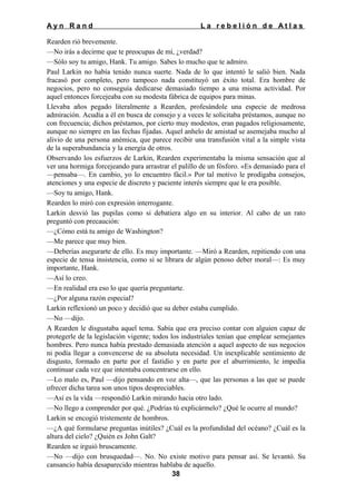 Ayn Rand

La rebelión de Atlas

Rearden rió brevemente.
—No irás a decirme que te preocupas de mí, ¿verdad?
—Sólo soy tu amigo, Hank. Tu amigo. Sabes lo mucho que te admiro.
Paul Larkin no había tenido nunca suerte. Nada de lo que intentó le salió bien. Nada
fracasó por completo, pero tampoco nada constituyó un éxito total. Era hombre de
negocios, pero no conseguía dedicarse demasiado tiempo a una misma actividad. Por
aquel entonces forcejeaba con su modesta fábrica de equipos para minas.
Llevaba años pegado literalmente a Rearden, profesándole una especie de medrosa
admiración. Acudía a él en busca de consejo y a veces le solicitaba préstamos, aunque no
con frecuencia; dichos préstamos, por cierto muy modestos, eran pagados religiosamente,
aunque no siempre en las fechas fijadas. Aquel anhelo de amistad se asemejaba mucho al
alivio de una persona anémica, que parece recibir una transfusión vital a la simple vista
de la superabundancia y la energía de otros.
Observando los esfuerzos de Larkin, Rearden experimentaba la misma sensación que al
ver una hormiga forcejeando para arrastrar el palillo de un fósforo. «Es demasiado para el
—pensaba—. En cambio, yo lo encuentro fácil.» Por tal motivo le prodigaba consejos,
atenciones y una especie de discreto y paciente interés siempre que le era posible.
—Soy tu amigo, Hank.
Rearden lo miró con expresión interrogante.
Larkin desvió las pupilas como si debatiera algo en su interior. Al cabo de un rato
preguntó con precaución:
—¿Cómo está tu amigo de Washington?
—Me parece que muy bien.
—Deberías asegurarte de ello. Es muy importante. —Miró a Rearden, repitiendo con una
especie de tensa insistencia, como si se librara de algún penoso deber moral—: Es muy
importante, Hank.
—Así lo creo.
—En realidad era eso lo que quería preguntarte.
—¿Por alguna razón especial?
Larkin reflexionó un poco y decidió que su deber estaba cumplido.
—No —dijo.
A Rearden le disgustaba aquel tema. Sabía que era preciso contar con alguien capaz de
protegerle de la legislación vigente; todos los industríales tenían que emplear semejantes
hombres. Pero nunca había prestado demasiada atención a aquel aspecto de sus negocios
ni podía llegar a convencerse de su absoluta necesidad. Un inexplicable sentimiento de
disgusto, formado en parte por el fastidio y en parte por el aburrimiento, le impedía
continuar cada vez que intentaba concentrarse en ello.
—Lo malo es, Paul —dijo pensando en voz alta—, que las personas a las que se puede
ofrecer dicha tarea son unos tipos despreciables.
—Así es la vida —respondió Larkin mirando hacia otro lado.
—No llego a comprender por qué. ¿Podrías tú explicármelo? ¿Qué le ocurre al mundo?
Larkin se encogió tristemente de hombros.
—¿A qué formularse preguntas inútiles? ¿Cuál es la profundidad del océano? ¿Cuál es la
altura del cielo? ¿Quién es John Galt?
Rearden se irguió bruscamente.
—No —dijo con brusquedad—. No. No existe motivo para pensar así. Se levantó. Su
cansancio había desaparecido mientras hablaba de aquello.
38

 