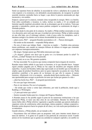 Ayn Rand

La rebelión de Atlas

Sintió un repentino brote de rebelión; la necesidad de volver a adueñarse de su punto de
vista respecto a la existencia y de defenderlo encarnizadamente; de recuperar la actitud
asumida mientras caminaba hacia su hogar y que ahora le parecía amenazada por algo
inconcreto y sin nombre.
Empezó a pasear por la estancia, notando cómo recuperaba la energía. Miró a su familia.
Eran niños asombrados e incautos; sí, todos, incluso su madre, y 61 un estúpido por
lamentar aquella ineptitud, procedente más de su desamparo que de su malicia. Tenía que
aprender a entenderlos, puesto que nunca podrían compartir su sentimiento de alegre e
ilimitado poderío.
Los miró desde la otra parte de la estancia. Su madre y Philip estaban enzarzados en una
viva discusión; pero notó que más que vivacidad era nerviosismo. Philip se había sentado
en una silla baja, con el estómago saliente y todo el peso sobre los omóplatos, cual si
intentara castigar a los demás con la mísera incomodidad de su postura.
—¿Qué ocurre, Phil? —preguntó Rearden acercándose a él—. Pareces derrengado.
—He tenido un día tremendo —respondió Philip adusto.
—No eres el único que trabaja, Hank —intervino su madre—. También otras personas
tienen problemas, aun cuando no manejen billones de dólares ni tengan que contender
con empresas transupercontinentales.
—Me alegro. Siempre pensé que Phil debía interesarse por algo.
—¿Te alegras? ¿Quiere esto decir que te gusta ver a tu hermano perder la salud? Te
divierte, ¿verdad? Siempre me lo ha parecido.
—No, mamá; no es eso. Me gustaría ayudarle.
—No hay necesidad. No es preciso que sientas compasión hacia ninguno de nosotros.
Rearden nunca había sabido lo que hacía su hermano, ni lo que deseaba hacer. Aunque
siguió estudios pagados por él, Philip no fue capaz de decidirse por ninguna afición
específica. A juicio de Rearden, había algo equivocado en un hombre que no buscaba un
empleo capaz de producir beneficios; pero no quiso imponerle sus puntos de vista. Podía
permitirse contribuir a los gastos de su hermano sin que ello le causara el menor
trastorno. «Dejémosle vivir a su manera —pensaba desde hacía muchos años—. Démosle
una oportunidad para escoger su profesión sin tener que luchar por ganarse la vida.»
—¿Qué has hecho hoy, Phil? —le preguntó pacientemente.
—No creo que logre interesarte.
—Pues sí; me interesa. Por eso te lo pregunto.
. —He tenido que visitar a veinte tipos diferentes, por toda la población, desde aquí a
Redding y a Wilmington.
—¿Y para qué tenías que verlos?
—Intento recaudar fondos para los «Amigos del Progreso Mundial».
A Rearden nunca le fue posible seguir la pista de las numerosas instituciones a las que
pertenecía Philip, ni tener una idea clara de sus actividades. Durante los últimos seis
meses había oído a Philip referirse vagamente a aquella sociedad, que parecía dedicada a
organizar ciclos de conferencias sobre psicología, música popular y trabajo cooperativo.
Rearden sentía desprecio hacia los grupos de tal clase y no veía razón para profundizar en
su naturaleza.
Guardó silencio, y Philip añadió, sin ser instado a ello:
—Necesitamos diez mil dólares para un programa vital; pero intentar reunir dinero es
tarea de mártires. A la gente no le queda ni una partícula de conciencia social. Cuando
pienso en los ricachones que se gastan esa cantidad en cualquier capricho y en cambio no
39

 