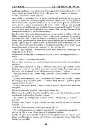 Ayn Rand

La rebelión de Atlas

pueden desprenderse de unos míseros cien dólares, que es todo cuanto pido de ellos… No
poseen ningún sentimiento de deber moral… ¿De qué te ríes? —preguntó bruscamente.
Rearden se encontraba ante él, sonriendo.
Todo aquello era, a juicio de Rearden, infantil y melindroso, primitivo y tosco por partes
iguales; la insinuación y el dicterio cogidos de la mano. Hubiera sido tan fácil aplastar a
Philip devolviéndole el golpe valiéndose de un insulto mortal, por ser terriblemente
cierto, que no se atrevió a pronunciarlo. «El pobre —pensó —sabe que está a merced
mía; sabe que corre peligro de verse humillado. Pero no tengo por qué hundirlo. Portarme
así es mi mejor respuesta y no dejará de comprenderlo. ¿Qué clase de mísera existencia
lleva para verse obligado a una acción tan innoble?»
Rearden se dijo entonces, de repente, que por una vez quebrantaría la malicia crónica de
Philip, proporcionándole un repentino placer; la inesperada consecución de un deseo
nunca obtenido. Pensó: «¿Qué me importa la naturaleza de ese deseo? Es suyo, del
mismo modo que la empresa Rearden es mía; puede significar para él lo mismo que la
empresa significa para mí. Veámosle feliz, siquiera una vez. Acaso le dé una lección. ¿No
ha dicho varías veces que la felicidad es un agente purificador? Esta noche celebro algo;
dejémosle compartir mi dicha. ¡Será tanto para él y tan poco para mí!»
—Philip —dijo sonriendo—, mañana llama a Miss Ivés a mi despacho y te entregará un
cheque de diez mil dólares.
Philip lo miró sin expresión; sin demostrar emoción ni placer en sus pupilas vidriosas y
vacías.
—¡Oh! —dijo—. Lo agradeceremos mucho.
Pero no había entusiasmo en su voz; ni siquiera la reacción primitiva de una codicia
satisfecha.
Rearden no pudo identificar sus propios sentimientos. Fue como si algo pesado y vacío se
hundiera en su interior. Notó ambas sensaciones al mismo tiempo. Comprendió que era
decepción, pero se preguntó por qué adoptaba un aspecto tan gris y repulsivo.
—Eres muy amable, Henry —añadió Philip secamente—. Estoy asombrado. No esperaba
eso de ti.
—¿Es que no lo comprendes, Phil? —intervino Lillian con voz clara y alegre—. Henry
ha conseguido hoy su dichoso metal. —Se volvió hacia Rearden—. ¿Quieres que lo
declaremos fiesta nacional?
—A veces eres bueno, Henry —dijo su madre, y añadió—: Pero no con demasiada
frecuencia;
Rearden seguía en pie, mirando a Philip como si esperase algo.
Philip desvió la mirada y luego, levantando los ojos, sostuvo la de Rearden, como si
estuviera enfrascado en algún escrutinio personal.
—La verdad es que no te preocupa en exceso ayudar al desamparado, ¿no es cierto? —
preguntó.
Rearden» notó, aunque sin poder creerlo, que había hablado en tono de absoluto
reproche.
—No, Phil. No me preocupa. Tan sólo quise hacerte feliz a ti.
—No recolecto ese dinero por ningún fin particular. No me mueven intereses egoístas —
dijo con voz fría, en la que vibraba una nota de jactanciosa dignidad.
Rearden se alejó. Experimentaba un aborrecimiento repentino hacia su hermano y no
porque las palabras de éste hubieran sido hipócritas, sino porque eran ciertas. Philip había
hablado con sinceridad.
40

 