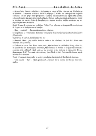 Ayn Rand

La rebelión de Atlas

—A propósito, Henry —añadió—, ¿te importa si ruego a Miss Ivés que me dé el dinero
en efectivo? —Rearden se volvió hacia él perplejo—. Verás, los «Amigos del Progreso
Mundial» son un grupo muy progresivo. Siempre han sostenido que representas el más
odioso elemento de regresión social del país. Debido a ello, resultaría embarazoso poner
tu nombre en nuestra lista de benefactores, porque alguien podría acusarnos de ser
pagados por Hank Rearden.
Sintió deseos de propinar un bofetón a Philip. Pero a la vez un insoportable sentimiento
de desprecio le obligó a cerrar los ojos.
—Bien —contestó—. Te pagarán en dinero efectivo.
Se alejó hasta la ventana más distante y contempló el resplandor de los altos hornos sobre
el horizonte.
Oyó la voz de Larkin, lamentando tras él:
—¡Diantre, Hank! ¡No debías haberle dado ni un céntimo! La voz de Lillian sonó
también, fría y amable.
—Estás en un error, Paul. Estás en un error. ¿Qué sería de la vanidad de Henry, si de vez
en cuando no nos diera alguna limosna? ¿Qué sería de su fuerza, si no pudiera dominar a
personas más débiles? ¿Qué sería de su aplomo, si no sintiera la sensación de que
dependemos de él? Pero todo esto está muy bien. No le critico. Se trata sólo de una ley de
la naturaleza humana.
Tomó el brazalete de metal y lo sostuvo en el aire, haciéndolo brillar bajo la lámpara.
—Una cadena —dijo—. ¡Qué apropiado! ¿Verdad? Es la cadena por la que nos tiene
atados.

41

 