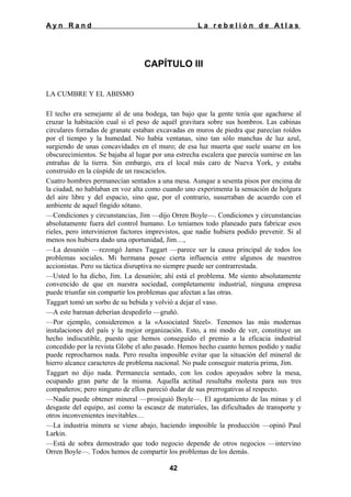 Ayn Rand

La rebelión de Atlas

CAPÍTULO III
LA CUMBRE Y EL ABISMO
El techo era semejante al de una bodega, tan bajo que la gente tenía que agacharse al
cruzar la habitación cual si el peso de aquél gravitara sobre sus hombros. Las cabinas
circulares forradas de granate estaban excavadas en muros de piedra que parecían roídos
por el tiempo y la humedad. No había ventanas, sino tan sólo manchas de luz azul,
surgiendo de unas concavidades en el muro; de esa luz muerta que suele usarse en los
obscurecimientos. Se bajaba al lugar por una estrecha escalera que parecía sumirse en las
entrañas de la tierra. Sin embargo, era el local más caro de Nueva York, y estaba
construido en la cúspide de un rascacielos.
Cuatro hombres permanecían sentados a una mesa. Aunque a sesenta pisos por encima de
la ciudad, no hablaban en voz alta como cuando uno experimenta la sensación de holgura
del aire libre y del espacio, sino que, por el contrario, susurraban de acuerdo con el
ambiente de aquel fingido sótano.
—Condiciones y circunstancias, Jim —dijo Orren Boyle—. Condiciones y circunstancias
absolutamente fuera del control humano. Lo teníamos todo planeado para fabricar esos
rieles, pero intervinieron factores imprevistos, que nadie hubiera podido prevenir. Si al
menos nos hubiera dado una oportunidad, Jim…,
—La desunión —rezongó James Taggart —parece ser la causa principal de todos los
problemas sociales. Mi hermana posee cierta influencia entre algunos de nuestros
accionistas. Pero su táctica disruptiva no siempre puede ser contrarrestada.
—Usted lo ha dicho, Jim. La desunión; ahí está el problema. Me siento absolutamente
convencido de que en nuestra sociedad, completamente industrial, ninguna empresa
puede triunfar sin compartir los problemas que afectan a las otras.
Taggart tomó un sorbo de su bebida y volvió a dejar el vaso.
—A este barman deberían despedirlo —gruñó.
—Por ejemplo, consideremos a la «Associated Steel». Tenemos las más modernas
instalaciones del país y la mejor organización. Esto, a mi modo de ver, constituye un
hecho indiscutible, puesto que hemos conseguido el premio a la eficacia industrial
concedido por la revista Globe el año pasado. Hemos hecho cuanto hemos podido y nadie
puede reprocharnos nada. Pero resulta imposible evitar que la situación del mineral de
hierro alcance caracteres de problema nacional. No pude conseguir materia prima, Jim.
Taggart no dijo nada. Permanecía sentado, con los codos apoyados sobre la mesa,
ocupando gran parte de la misma. Aquella actitud resultaba molesta para sus tres
compañeros; pero ninguno de ellos pareció dudar de sus prerrogativas al respecto.
—Nadie puede obtener mineral —prosiguió Boyle—. El agotamiento de las minas y el
desgaste del equipo, así como la escasez de materiales, las dificultades de transporte y
otros inconvenientes inevitables…
—La industria minera se viene abajo, haciendo imposible la producción —opinó Paul
Larkin.
—Está de sobra demostrado que todo negocio depende de otros negocios —intervino
Orren Boyle—. Todos hemos de compartir los problemas de los demás.
42

 