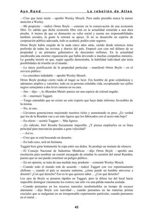 Ayn Rand

La rebelión de Atlas

—Creo que tiene razón —aprobó Wesley Mouch. Pero nadie prestaba nunca la menor
atención a Wesley.
—Mi propósito —indicó Orren Boyle —consiste en la conservación de una economía
libre. Es sabido que dicha economía libre está en la actualidad sometida a una dura
prueba. A menos de que se demuestre su valor social y asuma sus responsabilidades
también sociales, la gente le retirará su apoyo. Si no se desarrolla un espíritu de
cooperación pública adecuada, todo se acabará; podéis estar seguros.
Orren Boyle había surgido de la nada cinco años atrás, siendo desde entonces tema
preferido de todas las revistas y diarios del país. Empezó con cien mil dólares de su
propiedad y un préstamo gubernativo de doscientos millones. En la actualidad
encabezaba una enorme organización que había devorado a muchas compañías menores.
Le gustaba insistir en que, según aquello demostraba, la habilidad individual aún tenía
posibilidades de triunfar en el mundo.
—La única justificación de la propiedad particular —manifestó Orren Boyle —es el
servicio público.
—Lo considero indudable —aprobó Wesley Mouch.
Orren Boyle produjo cierto ruido al tragar su licor. Era hombre de gran corpulencia y
ademanes amplios y varoniles; todo en su persona exhalaba vida, exceptuando sus ojillos
negros semejantes a dos leves ranuras en su cara.
—Jim —dijo—, la «Rearden Metal» parece ser una especie de colosal engaño.
—Sí —murmuró Taggart.
—Tengo entendido que no existe un solo experto que haya dado informes favorables de
la misma.
—No; ni uno.
—Llevamos generaciones mejorando nuestros rieles y aumentando su peso. ¿Es verdad
que los de la Rearden van a ser más ligeros que los fabricados con el acero más bajo?
—En efecto —asintió Taggart—. Más ligeros.
—¡Es ridículo, Jim! Resulta físicamente imposible. ¿Y piensa emplearlos en su línea
principal para mercancías pesadas a gran velocidad?
. —Así es.
—Creo que se está buscando un desastre.
—En todo caso, será mi hermana.
Taggart hizo girar lentamente la copa entre sus dedos. Se produjo un instante de silencio.
—El Consejo Nacional de Industrias Metálicas —dijo Orren Boyle —aprobó una
resolución para nombrar un comité encargado de estudiar la cuestión del metal Rearden,
puesto que su uso puede constituir un peligro público.
—En mi opinión, se trata de una medida muy prudente —comentó Wesley Mouch.
—Cuando todo el mundo está de acuerdo —indicó Taggart con voz repentinamente
chillona—, cuando el país se muestra unánime, ¿cómo puede un hombre atreverse a
disentir? ¿Con qué derecho? Eso es lo que quisiera saber… ¿Con qué derecho?
Los ojos de Boyle se posaron rápidos en Taggart, pero la difusa luz del local hacía
imposible distinguir claramente los rostros; tan sólo vio una pálida mancha azulada.
—Cuando pensamos en los recursos naturales insubstituibles en tiempo de escasez
alarmante —dijo Boyle con suavidad—, cuando pensamos en las materias primas
cruciales que se malgastan en un irresponsable experimento particular, cuando pensamos
en el metal…
43

 