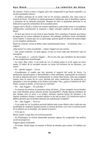 Ayn Rand

La rebelión de Atlas

No terminó. Volvió a mirar a Taggart, pero éste comprendió lo que Boyle esperaba y se
divirtió guardando silencio.
—El público participa de un modo vital en los recursos naturales, Jim, tales como el
mineral de hierro. El público no puede permanecer indiferente ante el despilfarro egoísta
y temerario de un elemento antisocial. Después de todo, la propiedad particular es un
fideicomiso ejercido en beneficio de la sociedad entera.
Taggart miró a Boyle y sonrió con sonrisa significativa, pareciendo como si sus palabras
subsiguientes constituyeran la respuesta a algún concepto implícito no expresado por
Boyle.
—El licor que sirven en este local es pura bazofia. Pero constituye el premio que hemos
de pagar por no vernos rodeados de gentuza. Sin embargo, preferiría verme considerado
como experto. Y puesto que soy yo quien paga, quisiera gastar mi dinero de manera digna
y a mi completa satisfacción.
Boyle no contestó; sircara se había vuelto repentinamente hosca. —Escúcheme, Jim… —
empezó.
¿Qué quiere? Le estoy escuchando —repuso Taggart con una sonrisa.
—Jim, estará conforme, sin duda alguna, en que no existe nada más destructivo que un
monopolio.
—Por una parte, sí —convino Taggart—. Por la otra, hay que considerar las desventajas
de una competencia desenfrenada.
—Es cierto. Muy cierto. A mi modo de ver, el sistema mejor es el de seguir un curso
medio. El deber de la sociedad consiste en cortar los*extremos de un tijeretazo, ¿no
creen?
—Sí —aprobó Taggart—. Eso es.
—Consideramos el cuadro que hoy presenta el negocio del metal de hierro. La
producción nacional parece ir descendiendo a ritmo alarmante, amenazando la existencia
de toda la industria del acero. Continuamente se cierran altos hornos. Sólo una compañía
minera tiene la suerte de no verse afectada por estas condiciones. Su producción es
abundante y sirve los pedidos en las fechas convenidas. Pero, ¿quién se beneficia de ello?
Nadie, excepto su dueño. ¿Creen que eso está bien?
—No —dijo Taggart—. No está bien. *
—La mayoría de nosotros no poseemos minas de hierro. ¿Cómo competir con un hombre
que, como Rearden, posee materias primas inextinguibles? ¿Puede alguien extrañarse de
que siempre sirva el acero a su tiempo, mientras nosotros hemos de forcejear y de
esperar, perdemos clientes y nuestro negocio va de mal en peor? ¿Es beneficioso para el
público permitir que un hombre destruya una industria por completo?
—No —dijo Taggart—. No lo es.
—A mi modo de ver, la política nacional debería tener como objetivo dar a cada uno una
posibilidad de compartir equitativamente el mineral de hierro, con vista a la preservación
de la industria en su totalidad. ¿No opinan lo mismo?
—Creo que sí.
Boyle suspiró. Luego dijo con cierta precaución:
—En Washington no existen demasiadas personas capaces de comprender una política
social tan progresiva.
Taggart repuso lentamente:
—Sí existen. Desde luego, no muchas ni fáciles de abordar; pero existen. Yo hablaré con
ellas.
44

 