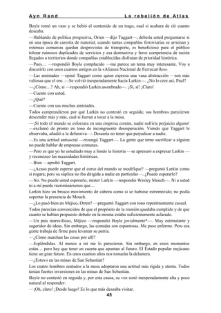 Ayn Rand

La rebelión de Atlas

Boyle tomó un vaso y se bebió el contenido de un trago, cual si acabara de oír cuanto
deseaba.
—Hablando de política progresiva, Orren —dijo Taggart—, debería usted preguntarse si
en una época de carestía de material, cuando tantas compañías ferroviarias se arruinan y
extensas comarcas quedan desprovistas de transporte, es beneficioso para el público
tolerar ruinosos duplicados de servicios y esa destructiva y feroz competencia de recién
llegados a territorios donde compañías establecidas disfrutan de prioridad histórica.
—Pues… —respondió Boyle complacido —me parece un tema muy interesante. Voy a
discutirlo con unos cuantos amigos en la «Alianza Nacional de Ferrocarriles».
—Las amistades —opinó Taggart como quien expresa una vana abstracción —son más
valiosas que el oro. —Se volvió inesperadamente hacia Larkin—. ¿No lo cree así, Paul?
—¿Cómo…? Ah, sí —respondió Larkin asombrado—. ¡Sí, sí! ¡Claro!
—Cuento con usted.
—¿Qué?
—Cuento con sus muchas amistades.
Todos comprendieron por qué Larkin no contestó en seguida; sus hombros parecieron
descender más y más, cual si fueran a tocar a la mesa.
—¡Si todo el mundo se esforzara en una empresa común, nadie sufriría perjuicio alguno!
—exclamó de pronto en tono de incongruente desesperación. Viendo que Taggart le
observaba, añadió a la defensiva—: Desearía no tener que perjudicar a nadie.
—Es una actitud antisocial —rezongó Taggart—. La gente que teme sacrificar a alguien
no puede hablar de empresas comunes.
—Pero es que yo he estudiado muy a fondo la historia —se apresuró a expresar Larkin —
y reconozco las necesidades históricas.
—Bien —aprobó Taggart.
—¿Acaso puede esperar que el curso del mundo se modifique? —preguntó Larkin como
si rogara; pero su súplica no iba dirigida a nadie en particular—. ¿Puedo esperarlo?
—No. No puede usted esperarlo, míster Larkin —respondió Wesley Mouch—. Ni a usted
ni a mí puede recriminársenos que…
Larkin hizo un brusco movimiento de cabeza como si se hubiese estremecido; no podía
soportar la presencia de Mouch.
—¿Lo pasó bien en Méjico, Orren? —preguntó Taggart con tono repentinamente casual.
Todos parecían convencidos de que el propósito de la reunión quedaba cumplido y de que
cuanto se habían propuesto debatir en la misma estaba suficientemente aclarado.
—Un país maravilloso, Méjico —respondió Boyle jovialmente*—. Muy estimulante y
sugeridor de ideas. Sin embargo, las comidas son espantosas. Me puse enfermo. Pero esa
gente trabaja de firme para levantar su patria.
—¿Cómo marchan las cosas por allí?
—Espléndidas. Al menos a mí me lo parecieron. Sin embargo, en estos momentos
están… pero hay que tener en cuenta que apuntan al futuro. El Estado popular mejicano
tiene un gran futuro. En unos cuantos años nos tomarán la delantera.
—¿Estuvo en las minas de San Sebastián?
Los cuatro hombres sentados a la mesa adoptaron una actitud más rígida y atenta. Todos
tenían fuertes inversiones en las minas de San Sebastián.
Boyle no contestó en seguida y, por esta causa, su voz sonó inesperadamente alta y poco
natural al responder:
—¡Oh, claro! ¡Desde luego! Es lo que más deseaba visitar.
45

 