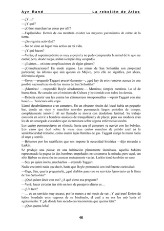 Ayn Rand

La rebelión de Atlas

—¿Y…?
—¿Y qué?
—¿Cómo marchan las cosas por allí?
—Espléndidas. Dentro de esa montaña existen los mayores yacimientos de cobre de la
tierra.
—¿Se registra actividad?
—No he visto un lugar más activo en mi vida.
—¿Y qué hacen?
—Verán; el superintendente es muy especial y no pude comprender la mitad de lo que me
contó; pero, desde luego, andan siempre muy ocupados.
—¿Existen… existen complicaciones de algún género?
—¿Complicaciones? En modo alguno. Las minas de San Sebastián son propiedad
particular; las últimas que aún quedan en Méjico, pero ello no significa, por ahora,
diferencia alguna.
—Orren —preguntó Taggart precavidamente—, ¿qué hay de esos rumores acerca de una
posible nacionalización de las minas de San Sebastián?
—¡Mentiras! —respondió Boyle airadamente—. Mentiras; simples mentiras. Lo sé de
buena tinta. He cenado con el ministro de Cultura y he comido con todos los demás.
—Debería existir una ley contra los chismorreos irresponsables —opinó Taggart con aire
hosco—. Tomemos otra copa.
Llamó desabridamente a un camarero. En un obscuro rincón del local había un pequeño
bar, donde un viejo y marchito servidor permanecía largos periodos de tiempo,
completamente inmóvil. Al ser llamado se movía con desdeñosa lentitud. Su trabajo
consistía en servir a hombres ansiosos de tranquilidad y de placer, pero sus modales eran
los de un amargado curandero que dictaminara sobre alguna enfermedad oculta.
Los cuatro permanecieron en silencio, hasta que el camarero se acercó con las bebidas.
Los vasos que dejó sobre la mesa eran cuatro manchas de pálido azul en la
semiobscuridad reinante, como cuatro rojas llamitas de gas. Taggart alargó la mano hacia
el suyo y sonrió.
—Bebamos por los sacrificios que nos impone la necesidad histórica —dijo mirando a
Larkin.
Se produjo una pausa; en una habitación plenamente iluminada, aquello hubiera
representado la pugna de dos hombres empeñados en sostenerse la mirada; pero aquí, tan
sólo fijaban su atención en cuencas mutuamente vacías. Larkin tomó también su vaso.
—Soy yo quien invita, muchachos —recordó Taggart.
Nadie encontró nada que decir, hasta que Boyle pronunció con indiferente curiosidad:
—Oiga, Jim, quería preguntarle, ¿qué diablos pasa con su servicio ferroviario en la línea
de San Sebastián?
—¿Qué quiere decir con eso? ¿A qué viene esa pregunta?
—Verá; hacer circular tan sólo un tren de pasajeros diario es…
—¿Un tren?
—… es un servicio muy escaso, por lo menos a mi modo de ver. ¡Y qué tren! Deben de
haber heredado esos vagones de su bisabuelo, el cual a su vez los usó hasta el
agotamiento. Y ¿de dónde han sacado esa locomotora que quema leña?
—¿Que quema leña?
46

 