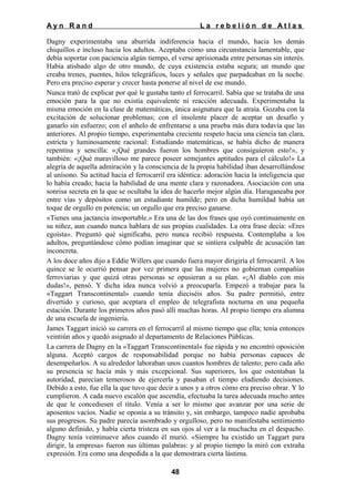 Ayn Rand

La rebelión de Atlas

Dagny experimentaba una aburrida indiferencia hacia el mundo, hacia los demás
chiquillos e incluso hacia los adultos. Aceptaba como una circunstancia lamentable, que
debía soportar con paciencia algún tiempo, el verse aprisionada entre personas sin interés.
Había atisbado algo de otro mundo, de cuya existencia estaba segura; un mundo que
creaba trenes, puentes, hilos telegráficos, luces y señales que parpadeaban en la noche.
Pero era preciso esperar y crecer hasta ponerse al nivel de ese mundo.
Nunca trató de explicar por qué le gustaba tanto el ferrocarril. Sabía que se trataba de una
emoción para la que no existía equivalente ni reacción adecuada. Experimentaba la
misma emoción en la clase de matemáticas, única asignatura que la atraía. Gozaba con la
excitación de solucionar problemas; con el insolente placer de aceptar un desafío y
ganarlo sin esfuerzo; con el anhelo de enfrentarse a una prueba más dura todavía que las
anteriores. Al propio tiempo, experimentaba creciente respeto hacia una ciencia tan clara,
estricta y luminosamente racional: Estudiando matemáticas, se había dicho de manera
repentina y sencilla: «¡Qué grandes fueron los hombres que consiguieron esto!», y
también: «¡Qué maravilloso me parece poseer semejantes aptitudes para el cálculo!» La
alegría de aquella admiración y la consciencia de la propia habilidad iban desarrollándose
al unísono. Su actitud hacia el ferrocarril era idéntica: adoración hacia la inteligencia que
lo había creado; hacia la habilidad de una mente clara y razonadora. Asociación con una
sonrisa secreta en la que se ocultaba la idea de hacerlo mejor algún día. Haraganeaba por
entre vías y depósitos como un estudiante humilde; pero en dicha humildad había un
toque de orgullo en potencia; un orgullo que era preciso ganarse.
«Tienes una jactancia insoportable.» Era una de las dos frases que oyó continuamente en
su niñez, aun cuando nunca hablara de sus propias cualidades. La otra frase decía: «Eres
egoísta». Preguntó qué significaba, pero nunca recibió respuesta. Contemplaba a los
adultos, preguntándose cómo podían imaginar que se sintiera culpable de acusación tan
inconcreta.
A los doce años dijo a Eddie Willers que cuando fuera mayor dirigiría el ferrocarril. A los
quince se le ocurrió pensar por vez primera que las mujeres no gobiernan compañías
ferroviarias y que quizá otras personas se opusieran a su plan. «¡Al diablo con mis
dudas!», pensó. Y dicha idea nunca volvió a preocuparla. Empezó a trabajar para la
«Taggart Transcontinental» cuando tenía dieciséis años. Su padre permitió, entre
divertido y curioso, que aceptara el empleo de telegrafista nocturna en una pequeña
estación. Durante los primeros años pasó allí muchas horas. AI propio tiempo era alumna
de una escuela de ingeniería.
James Taggart inició su carrera en el ferrocarril al mismo tiempo que ella; tenía entonces
veintiún años y quedó asignado al departamento de Relaciones Públicas.
La carrera de Dagny en la «Taggart Transcontinental» fue rápida y no encontró oposición
alguna. Aceptó cargos de responsabilidad porque no había personas capaces de
desempeñarlos. A su alrededor laboraban unos cuantos hombres de talento; pero cada año
su presencia se hacía más y más excepcional. Sus superiores, los que ostentaban la
autoridad, parecían temerosos de ejercerla y pasaban el tiempo eludiendo decisiones.
Debido a esto, fue ella la que tuvo que decir a unos y a otros cómo era preciso obrar. Y lo
cumplieron. A cada nuevo escalón que ascendía, efectuaba la tarea adecuada mucho antes
de que le concediesen el título. Venía a ser lo mismo que avanzar por una serie de
aposentos vacíos. Nadie se oponía a su tránsito y, sin embargo, tampoco nadie aprobaba
sus progresos. Su padre parecía asombrado y orgulloso, pero no manifestaba sentimiento
alguno definido, y había cierta tristeza en sus ojos al ver a la muchacha en el despacho.
Dagny tenía veintinueve años cuando él murió. «Siempre ha existido un Taggart para
dirigir, la empresa» fueron sus últimas palabras: y al propio tiempo la miró con extraña
expresión. Era como una despedida a la que demostrara cierta lástima.
48

 