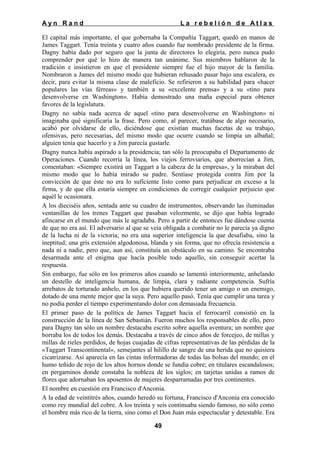 Ayn Rand

La rebelión de Atlas

El capital más importante, el que gobernaba la Compañía Taggart, quedó en manos de
James Taggart. Tenía treinta y cuatro años cuando fue nombrado presidente de la firma.
Dagny había dado por seguro que la junta de directores lo elegiría, pero nunca pudo
comprender por qué lo hizo de manera tan unánime. Sus miembros hablaron de la
tradición e insistieron en que el presidente siempre fue el hijo mayor de la familia.
Nombraron a James del mismo modo que hubieran rehusado pasar bajo una escalera, es
decir, para evitar la misma clase de maleficio. Se refirieron a su habilidad para «hacer
populares las vías férreas» y también a su «excelente prensa» y a su «tino para
desenvolverse en Washington». Había demostrado una maña especial para obtener
favores de la legislatura.
Dagny no sabía nada acerca de aquel «tino para desenvolverse en Washington» ni
imaginaba qué significaría la frase. Pero como, al parecer, tratábase de algo necesario,
acabó por olvidarse de ello, diciéndose que existían muchas facetas de su trabajo,
ofensivas, pero necesarias, del mismo modo que ocurre cuando se limpia un albañal;
alguien tenía que hacerlo y a Jim parecía gustarle.
Dagny nunca había aspirado a la presidencia; tan sólo la preocupaba el Departamento de
Operaciones. Cuando recorría la línea, los viejos ferroviarios, que aborrecían a Jim,
comentaban: «Siempre existirá un Taggart a la cabeza de la empresa», y la miraban del
mismo modo que lo había mirado su padre. Sentíase protegida contra Jim por la
convicción de que éste no era lo suficiente listo como para perjudicar en exceso a la
firma, y de que ella estaría siempre en condiciones de corregir cualquier perjuicio que
aquél le ocasionara.
A los dieciséis años, sentada ante su cuadro de instrumentos, observando las iluminadas
ventanillas de los trenes Taggart que pasaban velozmente, se dijo que había logrado
afincarse en el mundo que más le agradaba. Pero a partir de entonces fue dándose cuenta
de que no era así. El adversario al que se veía obligada a combatir no le parecía ya digno
de la lucha ni de la victoria; no era una superior inteligencia la que desafiaba, sino la
ineptitud; una gris extensión algodonosa, blanda y sin forma, que no ofrecía resistencia a
nada ni a nadie, pero que, aun así, constituía un obstáculo en su camino. Se encontraba
desarmada ante el enigma que hacía posible todo aquello, sin conseguir acertar la
respuesta.
Sin embargo, fue sólo en los primeros años cuando se lamentó interiormente, anhelando
un destello de inteligencia humana, de limpia, clara y radiante competencia. Sufría
arrebatos de torturado anhelo, en los que hubiera querido tener un amigo o un enemigo,
dotado de una mente mejor que la suya. Pero aquello pasó. Tenía que cumplir una tarea y
no podía perder el tiempo experimentando dolor con demasiada frecuencia.
El primer paso de la política de James Taggart hacia el ferrocarril consistió en la
construcción de la línea de San Sebastián. Fueron muchos los responsables de ello, pero
para Dagny tan sólo un nombre destacaba escrito sobre aquella aventura; un nombre que
borraba los de todos los demás. Destacaba a través de cinco años de forcejeo, de millas y
millas de rieles perdidos, de hojas cuajadas de cifras representativas de las pérdidas de la
«Taggart Transcontinental», semejantes al hilillo de sangre de una herida que no quisiera
cicatrizarse. Así aparecía en las cintas informadoras de todas las bolsas del mundo; en el
humo teñido de rojo de los altos hornos donde se fundía cobre; en titulares escandalosos;
en pergaminos donde constaba la nobleza de los siglos; en tarjetas unidas a ramos de
flores que adornaban los aposentos de mujeres desparramadas por tres continentes.
El nombre en cuestión era Francisco d'Anconia.
A la edad de veintitrés años, cuando heredó su fortuna, Francisco d'Anconia era conocido
como rey mundial del cobre. A los treinta y seis continuaba siendo famoso, no sólo como
el hombre más rico de la tierra, sino como el Don Juan más espectacular y detestable. Era
49

 
