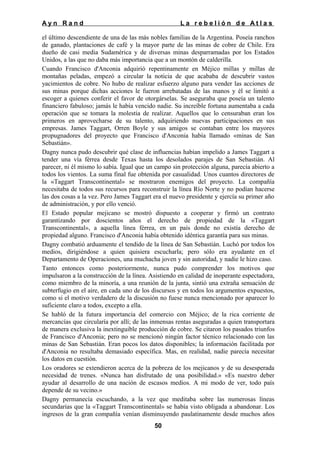 Ayn Rand

La rebelión de Atlas

el último descendiente de una de las más nobles familias de la Argentina. Poseía ranchos
de ganado, plantaciones de café y la mayor parte de las minas de cobre de Chile. Era
dueño de casi media Sudamérica y de diversas minas desparramadas por los Estados
Unidos, a las que no daba más importancia que a un montón de calderilla.
Cuando Francisco d'Anconia adquirió repentinamente en Méjico millas y millas de
montañas peladas, empezó a circular la noticia de que acababa de descubrir vastos
yacimientos de cobre. No hubo de realizar esfuerzo alguno para vender las acciones de
sus minas porque dichas acciones le fueron arrebatadas de las manos y él se limitó a
escoger a quienes conferir el favor de otorgárselas. Se aseguraba que poseía un talento
financiero fabuloso; jamás le había vencido nadie. Su increíble fortuna aumentaba a cada
operación que se tomara la molestia de realizar. Aquellos que lo censuraban eran los
primeros en aprovecharse de su talento, adquiriendo nuevas participaciones en sus
empresas. James Taggart, Orren Boyle y sus amigos se contaban entre los mayores
propugnadores del proyecto que Francisco d'Anconia había llamado «minas de San
Sebastián».
Dagny nunca pudo descubrir qué clase de influencias habían impelido a James Taggart a
tender una vía férrea desde Texas hasta los desolados parajes de San Sebastián. Al
parecer, ni él mismo lo sabía. Igual que un campo sin protección alguna, parecía abierto a
todos los vientos. La suma final fue obtenida por casualidad. Unos cuantos directores de
la «Taggart Transcontinental» se mostraron enemigos del proyecto. La compañía
necesitaba de todos sus recursos para reconstruir la línea Río Norte y no podían hacerse
las dos cosas a la vez. Pero James Taggart era el nuevo presidente y ejercía su primer año
de administración, y por ello venció.
El Estado popular mejicano se mostró dispuesto a cooperar y firmó un contrato
garantizando por doscientos años el derecho de propiedad de la «Taggart
Transcontinental», a aquella línea férrea, en un país donde no existía derecho de
propiedad alguno. Francisco d'Anconia había obtenido idéntica garantía para sus minas.
Dagny combatió arduamente el tendido de la línea de San Sebastián. Luchó por todos los
medios, dirigiéndose a quien quisiera escucharla; pero sólo era ayudante en el
Departamento de Operaciones, una muchacha joven y sin autoridad, y nadie le hizo caso.
Tanto entonces como posteriormente, nunca pudo comprender los motivos que
impulsaron a la construcción de la línea. Asistiendo en calidad de inoperante espectadora,
como miembro de la minoría, a una reunión de la junta, sintió una extraña sensación de
subterfugio en el aire, en cada uno de los discursos y en todos los argumentos expuestos,
como si el motivo verdadero de la discusión no fuese nunca mencionado por aparecer lo
suficiente claro a todos, excepto a ella.
Se habló de la futura importancia del comercio con Méjico; de la rica corriente de
mercancías que circularía por allí; de las inmensas rentas aseguradas a quien transportara
de manera exclusiva la inextinguible producción de cobre. Se citaron los pasados triunfos
de Francisco d'Anconia; pero no se mencionó ningún factor técnico relacionado con las
minas de San Sebastián. Eran pocos los datos disponibles; la información facilitada por
d'Anconia no resultaba demasiado específica. Mas, en realidad, nadie parecía necesitar
los datos en cuestión.
Los oradores se extendieron acerca de la pobreza de los mejicanos y de su desesperada
necesidad de trenes. «Nunca han disfrutado de una posibilidad.» «Es nuestro deber
ayudar al desarrollo de una nación de escasos medios. A mi modo de ver, todo país
depende de su vecino.»
Dagny permanecía escuchando, a la vez que meditaba sobre las numerosas líneas
secundarias que la «Taggart Transcontinental» se había visto obligada a abandonar. Los
ingresos de la gran compañía venían disminuyendo paulatinamente desde muchos años
50

 