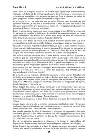 Ayn Rand

La rebelión de Atlas

antes. Pensó en la urgente necesidad de efectuar unas reparaciones, lamentablemente
negligidas en toda la red. La política seguida acerca del problema de la conservación no
era realmente una política, sino un juego que parecían llevar a cabo con un pedazo de
goma que pudiera estirarse un poco y luego todavía un poco más.
«A mi modo de ver, los mejicanos son un pueblo diligente, pero aplastado por una
economía primitiva. ¿Cómo van a industrializarse si nadie les echa una mano?» «Al
considerar una inversión, creo que hemos de fiarnos un poco del elemento humano y no
solamente de factores puramente materiales.»
Dagny se acordó de una locomotora, caída en una zanja de la línea Río Norte, porque una
de las barras de empalme se había roto. Se acordó de los cinco días durante los cuales
quedó interrumpido todo tránsito en la misma línea porque un muro de contención se
había derrumbado, arrojando toneladas de piedra sobre la vía.
«Así como todos hemos de pensar en el bienestar de nuestro prójimo antes que en el
propio, del mismo modo una nación ha de pensar en sus vecinos antes que en sí misma.»
Se acordó de un recién llegado llamado Ellis Wyatt, en quien la gente empezaba a fijarse,
porque sus actividades constituían la primera promesa de un torrente de mercancías, a
punto de brotar de las muertas planicies de Colorado. La línea Río Norte iba hacia su
colapso final precisamente cuando más necesaria era su plena eficacia operativa.
«El ansia de riquezas materiales no lo es todo. Existen también ideales a considerar.»
«Confieso que me siento avergonzado cuando pienso que poseemos una amplia red de
ferrocarriles, mientras el pueblo mejicano sólo dispone de una o dos líneas por completo
anticuadas.» «La vieja teoría de la autosuficiencia económica fue explotada hace tiempo.
Es imposible que un país prospere en medio de un mundo muerto de hambre.»
Reflexionó en que, para convertir a la «Taggart Transcontinental» en la empresa de otros
tiempos, todo riel, todo clavo y todo dólar eran necesarios. Sin embargo, ¡era tan
desesperadamente poco lo que poseían!
En la misma sesión y en el curso de idénticos discursos, se habló también de la eficiencia
del Gobierno mejicano, que ejercía un perfecto dominio sobre todo el país. Manifestaron
que Méjico tenía un gran futuro, y que en unos pocos años se convertiría en peligroso
competidor. «Méjico se ha impuesto disciplina», insistieron los componentes de la junta,
con cierta nota de envidia en la voz.
James Taggart dejó sentado en frases incompletas y en insinuaciones vagas, que sus
amigos de Washington, a los que nunca nombraba, abrigaban el deseo de ver una línea
férrea tendida en suelo mejicano; que dicha línea constituiría una gran ayuda en términos
de diplomacia internacional; que la buena voluntad de la opinión pública mundial pagaría
con creces la inversión de la «Taggart Transcontinental».
Votaron la construcción de la línea de San Sebastián, a un coste de treinta millones de
dólares.
Cuando Dagny salió a la calle y empezó a caminar, respirando el aire claro y fresco, dos
palabras se fueron repitiendo precisa e insistentemente en la entumecida vacuidad de su
mente: «Abandona esto… abandona esto… abandona esto».
Las escuchó perpleja. La idea de abandonar la «Taggart» no pertenecía a las cosas
concebibles para ella. Sintió terror, no ante la idea, sino al preguntarse qué se la había
sugerido. Sacudió irritada la cabeza y se dijo que la «Taggart Transcontinental» iba a
necesitarla ahora más que nunca.
Dos de los directores presentaron la dimisión; y lo mismo el vicepresidente del
Departamento de Operaciones, que quedó substituido por un amigo de James Taggart.
Rieles de acero fueron tendidos a lo largo del desierto mejicano, mientras se cursaban
órdenes para reducir la velocidad de los trenes en la línea Río Norte, porque las traviesas
51

 