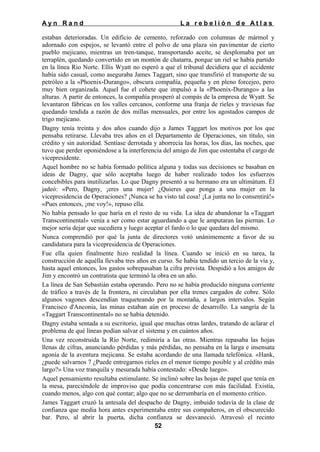 Ayn Rand

La rebelión de Atlas

estaban deterioradas. Un edificio de cemento, reforzado con columnas de mármol y
adornado con espejos, se levantó entre el polvo de una plaza sin pavimentar de cierto
pueblo mejicano, mientras un tren-tanque, transportando aceite, se desplomaba por un
terraplén, quedando convertido en un montón de chatarra, porque un riel se había partido
en la línea Rio Norte. Ellis Wyatt no esperó a que el tribunal decidiera que el accidente
había sido casual, como aseguraba James Taggart, sino que transfirió el transporte de su
petróleo a la «Phoenix-Durango», obscura compañía, pequeña y en pleno forcejeo, pero
muy bien organizada. Aquel fue el cohete que impulsó a la «Phoenix-Durango» a las
alturas. A partir de entonces, la compañía prosperó al compás de la empresa de Wyatt. Se
levantaron fábricas en los valles cercanos, conforme una franja de ríeles y traviesas fue
quedando tendida a razón de dos millas mensuales, por entre los agostados campos de
trigo mejicano.
Dagny tenía treinta y dos años cuando dijo a James Taggart los motivos por los que
pensaba retirarse. Llevaba tres años en el Departamento de Operaciones, sin título, sin
crédito y sin autoridad. Sentíase derrotada y aborrecía las horas, los días, las noches, que
tuvo que perder oponiéndose a la interferencia del amigo de Jim que ostentaba el cargo de
vicepresidente.
Aquel hombre no se había formado política alguna y todas sus decisiones se basaban en
ideas de Dagny, que sólo aceptaba luego de haber realizado todos los esfuerzos
concebibles para inutilizarlas. Lo que Dagny presentó a su hermano era un ultimátum. Él
jadeó: «Pero, Dagny, ¡eres una mujer! ¿Quieres que ponga a una mujer en la
vicepresidencia de Operaciones? ¡Nunca se ha visto tal cosa! ¡La junta no lo consentirá!»
«Pues entonces, ¡me voy!», repuso ella.
No había pensado lo que haría en el resto de su vida. La idea de abandonar la «Taggart
Transcontinental» venía a ser como estar aguardando a que le amputaran las piernas. Lo
mejor sería dejar que sucediera y luego aceptar el fardo o lo que quedara del mismo.
Nunca comprendió por qué la junta de directores votó unánimemente a favor de su
candidatura para la vicepresidencia de Operaciones.
Fue ella quien finalmente hizo realidad la línea. Cuando se inició en su tarea, la
construcción de aquélla llevaba tres años en curso. Se había tendido un tercio de la vía y,
hasta aquel entonces, los gastos sobrepasaban la cifra prevista. Despidió a los amigos de
Jim y encontró un contratista que terminó la obra en un año.
La línea de San Sebastián estaba operando. Pero no se había producido ninguna corriente
de tráfico a través de la frontera, ni circulaban por ella trenes cargados de cobre. Sólo
algunos vagones descendían traqueteando por la montaña, a largos intervalos. Según
Francisco d'Anconia, las minas estaban aún en proceso de desarrollo. La sangría de la
«Taggart Transcontinental» no se había detenido.
Dagny estaba sentada a su escritorio, igual que muchas otras lardes, tratando de aclarar el
problema de qué líneas podían salvar el sistema y en cuántos años.
Una vez reconstruida la Río Norte, redimiría a las otras. Mientras repasaba las hojas
llenas de cifras, anunciando pérdidas y más pérdidas, no pensaba en la larga e insensata
agonía de la aventura mejicana. Se estaba acordando de una llamada telefónica. «Hank,
¿puede salvarnos 7 ¿Puede entregarnos rieles en el menor tiempo posible y al crédito más
largo?» Una voz tranquila y mesurada había contestado: «Desde luego».
Aquel pensamiento resultaba estimulante. Se inclinó sobre las hojas de papel que tenía en
la mesa, pareciéndole de improviso que podía concentrarse con más facilidad. Existía,
cuando menos, algo con qué contar; algo que no se derrumbaría en el momento crítico.
James Taggart cruzó la antesala del despacho de Dagny, imbuido todavía de la clase de
confianza que media hora antes experimentaba entre sus compañeros, en el obscurecido
bar. Pero, al abrir la puerta, dicha confianza se desvaneció. Atravesó el recinto
52

 