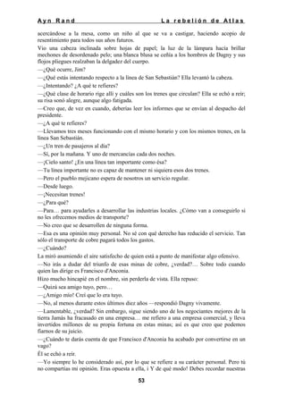 Ayn Rand

La rebelión de Atlas

acercándose a la mesa, como un niño al que se va a castigar, haciendo acopio de
resentimiento para todos sus años futuros.
Vio una cabeza inclinada sobre hojas de papel; la luz de la lámpara hacía brillar
mechones de desordenado pelo; una blanca blusa se ceñía a los hombros de Dagny y sus
flojos pliegues realzaban la delgadez del cuerpo.
—¿Qué ocurre, Jim?
—¿Qué estás intentando respecto a la línea de San Sebastián? Ella levantó la cabeza.
—¿Intentando? ¿A qué te refieres?
—¿Qué clase de horario rige allí y cuáles son los trenes que circulan? Ella se echó a reír;
su risa sonó alegre, aunque algo fatigada.
—Creo que, de vez en cuando, deberías leer los informes que se envían al despacho del
presidente.
—¿A qué te refieres?
—Llevamos tres meses funcionando con el mismo horario y con los mismos trenes, en la
línea San Sebastián.
—¿Un tren de pasajeros al día?
—Sí, por la mañana. Y uno de mercancías cada dos noches.
—¡Cielo santo! ¿En una línea tan importante como ésa?
—Tu línea importante no es capaz de mantener ni siquiera esos dos trenes.
—Pero el pueblo mejicano espera de nosotros un servicio regular.
—Desde luego.
—¡Necesitan trenes!
—¿Para qué?
—Para… para ayudarles a desarrollar las industrias locales. ¿Cómo van a conseguirlo si
no les ofrecemos medios de transporte?
—No creo que se desarrollen de ninguna forma.
—Esa es una opinión muy personal. No sé con qué derecho has reducido el servicio. Tan
sólo el transporte de cobre pagará todos los gastos.
—¿Cuándo?
La miró asumiendo el aire satisfecho de quien está a punto de manifestar algo ofensivo.
—No irás a dudar del triunfo de esas minas de cobre, ¿verdad?… Sobre todo cuando
quien las dirige es Francisco d'Anconia.
Hizo mucho hincapié en el nombre, sin perderla de vista. Ella repuso:
—Quizá sea amigo tuyo, pero…
—¿Amigo mío! Creí que lo era tuyo.
—No, al menos durante estos últimos diez años —respondió Dagny vivamente.
—Lamentable, ¿verdad? Sin embargo, sigue siendo uno de los negociantes mejores de la
tierra Jamás ha fracasado en una empresa… me refiero a una empresa comercial, y lleva
invertidos millones de su propia fortuna en estas minas; así es que creo que podemos
fiarnos de su juicio.
—¿Cuándo te darás cuenta de que Francisco d'Anconia ha acabado por convertirse en un
vago?
Él se echó a reír.
—Yo siempre lo he considerado así, por lo que se refiere a su carácter personal. Pero tú
no compartías mi opinión. Eras opuesta a ella, i Y de qué modo! Debes recordar nuestras
53

 