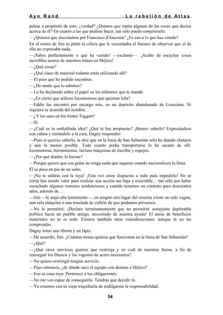 Ayn Rand

La rebelión de Atlas

peleas a propósito de esto, ¿verdad? ¿Quieres que repita algunas de las cosas que decios
acerca de él? En cuanto a las que pudiste hacer, tan sólo puedo conjeturarlo.
—¿Quieres que discutamos por Francisco d'Anconia? ¿Es eso a lo que has venido?
En el rostro de Jim se pintó la cólera que le ocasionaba el fracaso de observar que el de
ella no expresaba nada.
—¡Sabes perfectamente a qué he venido! —exclamó—. ¡Acabo de escuchar cosas
increíbles acerca de nuestros trenes en Méjico!
—¿Qué cosas?
—¿Qué clase de material rodante estás utilizando allí?
—El peor que he podido encontrar.
—¿De modo que lo admites?
—Lo he declarado sobre el papel en los informes que te mandé.
—¿Es cierto que utilizas locomotoras que queman leña?
—Eddie las encontró por encargo mío, en un depósito abandonado de Louisiana. Ni
siquiera se acuerda del nombre.
—¿Y los usas en los trenes Taggart?
—Sí.
—¿Cuál es tu endiablada idea? ¿Qué te has propuesto? ¡Quiero saberlo! Expresándose
con calma y mirándolo a la cara, Dagny respondió:
—Pues si quieres saberlo, te diré que en la línea de San Sebastián sólo he dejado chatarra
y aun la menos posible. Todo cuanto podía transportarse lo he sacado de allí:
locomotoras, herramientas, incluso máquinas de escribir y espejos.
—¿Por qué diantre lo hiciste?
—Porque quiero que esa gente no tenga nada que saquear cuando nacionalicen la línea.
Él se puso en pie de un salto.
—¡No te saldrás con la tuya! ¡Esta vez estoy dispuesto a todo para impedirlo! No sé
cómo has tenido valor para realizar una acción tan baja y execrable… tan sólo por haber
escuchado algunos rumores tendenciosos y cuando tenemos un contrato para doscientos
años, además de…
—Jim —le atajó ella lentamente—, en ningún otro lugar del sistema existe un solo vagón,
una sola máquina o una tonelada de carbón de que podamos privarnos.
—No lo permitiré. ¡Declaro terminantemente que no permitiré semejante deplorable
política hacia un pueblo amigo, necesitado de nuestra ayuda! El ansia de beneficios
materiales no lo es todo. Existen también otras consideraciones, aunque tú no las
comprendas.
Dagny tomó una libreta y un lápiz.
—De acuerdo, Jim. ¿Cuántos trenes quieres que funcionen en la línea de San Sebastián?
—¿Qué?
—¿Qué otros servicios quieres que restrinja y en cuál de nuestras líneas, a fin de
conseguir los Dieseis y los vagones de acero necesarios?
—No quiero restringir ningún servicio.
—Pues entonces, ¿de dónde saco el equipo con destino a Méjico?
—Eso es cosa tuya. Pertenece a tus obligaciones.
—No me veo capaz de conseguirlo. Tendrás que decidir tú.
—Ya estamos con tu vieja triquiñuela de endilgarme la responsabilidad.
54

 