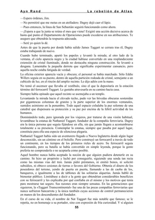 Ayn Rand

La rebelión de Atlas

—Espero órdenes, Jim.
—No permitiré que me metas en un atolladero. Dagny dejó caer el lápiz.
—Pues entonces, la línea de San Sebastián seguirá funcionando como ahora.
—¡Espera a que la junta se reúna el mes que viene! Exigiré una acción decisiva acerca de
hasta qué punto el Departamento de Operaciones puede excederse en sus atribuciones. Te
aseguro que obtendrás la respuesta adecuada.
—Seré yo quien la dé.
Antes de que la puerta por donde había salido James Taggart se cerrara tras él, Dagny
estaba trabajando de nuevo.
Cuando hubo terminado, apartó los papeles y levantó la mirada; al otro lado de la
ventana, el cielo aparecía negro y la ciudad habíase convertido en una resplandeciente
extensión de cristal iluminado, donde no destacaba ninguna construcción. Se levantó a
desgana. Lamentaba la pequeña derrota que significaba experimentar cansancio, pero
aquella noche estaba fatigada de verdad.
La oficina exterior aparecía vacía y obscura; el personal se había marchado. Sólo Eddie
Willers seguía en su puesto, dentro de aquella partición rodeada de cristal, semejante a un
cubículo de luz, en el rincón del amplio recinto. Le dijo adiós con la mano.
No tomó el ascensor que llevaba al vestíbulo, sino el que la depositaría en la estación
término del ferrocarril Taggart. Le gustaba atravesarla en su camino hacia casa.
Siempre había opinado que aquel recinto se asemejaba a un templo.
Levantando la mirada hacia el elevado techo, pudo ver las bóvedas obscuras sostenidas
por gigantescas columnas de granito y la parte superior de los enormes ventanales,
sumidos asimismo en la penumbra. Todo aquel espacio exhalaba la paz solemne de una
catedral que dispensara su protección y su paz por encima de la febril actividad de los
humanos.
Dominándolo todo, pero ignorada por los viajeros, por tratarse de una visión habitual,
levantábase la estatua de Nathaniel Taggart, fundador de la compañía ferroviaria. Dagny
era la única persona que seguía fijándose en ella, sin que jamás llegara a acostumbrarse
totalmente a su presencia. Contemplar la estatua, siempre que pasaba por aquel lugar,
constituía para ella una especie de silenciosa plegaria.
Nathaniel Taggart había sido un aventurero llegado a Nueva Inglaterra desde algún lugar
desconocido, sin un céntimo en el bolsillo. Pero construyó un ferrocarril a través de todo
un continente, en los tiempos de los primeros rieles de acero. Su ferrocarril seguía
funcionando, pero su batalla se había convertido en simple leyenda, porque la gente
prefería no comprenderla o no aceptarla como posible.
Aquel hombre nunca había aceptado la noción de que alguien pudiera detenerle en su
camino. Se hizo un propósito y luchó por conseguirlo, siguiendo una senda tan recta
como las mismas vías del tren. Jamás pidió préstamos, ni emitió bonos, ni solicitó
subsidios, ni obtuvo cesiones de tierras o favores del Gobierno. Obtenía el dinero de los
poseedores del terreno, yendo de puerta en puerta, llamando a las de caoba de los,
banqueros, e igualmente a las de tablones de las solitarias alquerías. Jamás habló de
bienestar público. Limitábase a decir a la gente que obtendrían considerables beneficios
con su ferrocarril y les explicaba por qué confiaba en el mismo y los motivos que tenía
para mostrarse tan seguro. Sus razones eran siempre sensatas. En las generaciones que
siguieron, la «Taggart Transcontinental» fue una de las pocas compañías ferroviarias que
nunca sufrieron bancarrota y la única también cuyas acciones de control permanecieron
en manos de los descendientes del fundador.
En el curso de su vida, el nombre de Nat Taggart fue más notable que famoso; se le
repetía, no en homenaje a su portador, sino con expresión de fría curiosidad. Y si alguien
55

 
