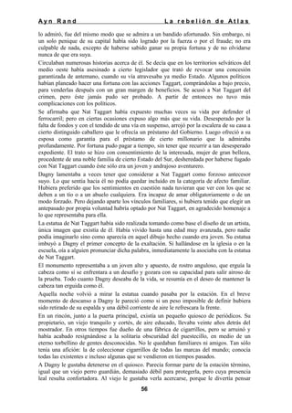 Ayn Rand

La rebelión de Atlas

lo admiró, fue del mismo modo que se admira a un bandido afortunado. Sin embargo, ni
un solo penique de su capital había sido logrado por la fuerza o por el fraude; no era
culpable de nada, excepto de haberse sabido ganar su propia fortuna y de no olvidarse
nunca de que era suya.
Circulaban numerosas historias acerca de él. Se decía que en los territorios selváticos del
medio oeste había asesinado a cierto legislador que trató de revocar una concesión
garantizada de antemano, cuando su vía atravesaba ya medio Estado. Algunos políticos
habían planeado hacer una fortuna con las acciones Taggart, comprándolas a bajo precio,
para venderlas después con un gran margen de beneficios. Se acusó a Nat Taggart del
crimen, pero éste jamás pudo ser probado. A partir de entonces no tuvo más
complicaciones con los políticos.
Se afirmaba que Nat Taggart había expuesto muchas veces su vida por defender el
ferrocarril; pero en ciertas ocasiones expuso algo más que su vida. Desesperado por la
falta de fondos y con el tendido de una vía en suspenso, arrojó por la escalera de su casa a
cierto distinguido caballero que le ofrecía un préstamo del Gobierno. Luego ofreció a su
esposa como garantía para el préstamo de cierto millonario que la admiraba
profundamente. Por fortuna pudo pagar a tiempo, sin tener que recurrir a tan desesperado
expediente. El trato se hizo con consentimiento de la interesada, mujer de gran belleza,
procedente de una noble familia de cierto Estado del Sur, desheredada por haberse fugado
con Nat Taggart cuando éste sólo era un joven y andrajoso aventurero.
Dagny lamentaba a veces tener que considerar a Nat Taggart como forzoso antecesor
suyo. Lo que sentía hacia él no podía quedar incluido en la categoría de afecto familiar.
Hubiera preferido que los sentimientos en cuestión nada tuvieran que ver con los que se
deben a un tío o a un abuelo cualquiera. Era incapaz de amar obligatoriamente o de un
modo forzado. Pero dejando aparte los vínculos familiares, si hubiera tenido que elegir un
antepasado por propia voluntad habría optado por Nat Taggart, en agradecido homenaje a
lo que representaba para ella.
La estatua de Nat Taggart había sido realizada tomando como base el diseño de un artista,
única imagen que existía de él. Había vivido hasta una edad muy avanzada, pero nadie
podía imaginarlo sino como aparecía en aquel dibujo hecho cuando era joven. Su estatua
imbuyó a Dagny el primer concepto de la exaltación. Si hallándose en la iglesia o en la
escuela, oía a alguien pronunciar dicha palabra, inmediatamente la asociaba con la estatua
de Nat Taggart.
El monumento representaba a un joven alto y apuesto, de rostro anguloso, que erguía la
cabeza como si se enfrentara a un desafío y gozara con su capacidad para salir airoso de
la prueba. Todo cuanto Dagny deseaba de la vida, se resumía en el deseo de mantener la
cabeza tan erguida como él.
Aquella noche volvió a mirar la estatua cuando pasaba por la estación. En el breve
momento de descanso a Dagny le pareció como si un peso imposible de definir hubiera
sido retirado de su espalda y una débil corriente de aire le refrescara la frente.
En un rincón, junto a la puerta principal, existía un pequeño quiosco de periódicos. Su
propietario, un viejo tranquilo y cortés, de aire educado, llevaba veinte años detrás del
mostrador. En otros tiempos fue dueño de una fábrica de cigarrillos, pero se arruinó y
había acabado resignándose a la solitaria obscuridad del puestecillo, en medio de un
eterno torbellino de gentes desconocidas. No le quedaban familiares ni amigos. Tan sólo
tenía una afición: la de coleccionar cigarrillos de todas las marcas del mundo; conocía
todas las existentes e incluso algunas que se vendieron en tiempos pasados.
A Dagny le gustaba detenerse en el quiosco. Parecía formar parte de la estación término,
igual que un viejo perro guardián, demasiado débil para protegerla, pero cuya presencia
leal resulta confortadora. Al viejo le gustaba verla acercarse, porque le divertía pensar
56

 