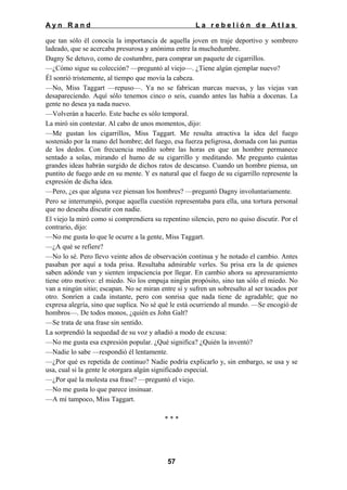 Ayn Rand

La rebelión de Atlas

que tan sólo él conocía la importancia de aquella joven en traje deportivo y sombrero
ladeado, que se acercaba presurosa y anónima entre la muchedumbre.
Dagny Se detuvo, como de costumbre, para comprar un paquete de cigarrillos.
—¿Cómo sigue su colección? —preguntó al viejo—. ¿Tiene algún ejemplar nuevo?
Él sonrió tristemente, al tiempo que movía la cabeza.
—No, Miss Taggart —repuso—. Ya no se fabrican marcas nuevas, y las viejas van
desapareciendo. Aquí sólo tenemos cinco o seis, cuando antes las había a docenas. La
gente no desea ya nada nuevo.
—Volverán a hacerlo. Este bache es sólo temporal.
La miró sin contestar. Al cabo de unos momentos, dijo:
—Me gustan los cigarrillos, Miss Taggart. Me resulta atractiva la idea del fuego
sostenido por la mano del hombre; del fuego, esa fuerza peligrosa, domada con las puntas
de los dedos. Con frecuencia medito sobre las horas en que un hombre permanece
sentado a solas, mirando el humo de su cigarrillo y meditando. Me pregunto cuántas
grandes ideas habrán surgido de dichos ratos de descanso. Cuando un hombre piensa, un
puntito de fuego arde en su mente. Y es natural que el fuego de su cigarrillo represente la
expresión de dicha idea.
—Pero, ¿es que alguna vez piensan los hombres? —preguntó Dagny involuntariamente.
Pero se interrumpió, porque aquella cuestión representaba para ella, una tortura personal
que no deseaba discutir con nadie.
El viejo la miró como si comprendiera su repentino silencio, pero no quiso discutir. Por el
contrario, dijo:
—No me gusta lo que le ocurre a la gente, Miss Taggart.
—¿A qué se refiere?
—No lo sé. Pero llevo veinte años de observación continua y he notado el cambio. Antes
pasaban por aquí a toda prisa. Resultaba admirable verles. Su prisa era la de quienes
saben adónde van y sienten impaciencia por llegar. En cambio ahora su apresuramiento
tiene otro motivo: el miedo. No los empuja ningún propósito, sino tan sólo el miedo. No
van a ningún sitio; escapan. No se miran entre sí y sufren un sobresalto al ser tocados por
otro. Sonríen a cada instante, pero con sonrisa que nada tiene de agradable; que no
expresa alegría, sino que suplica. No sé qué le está ocurriendo al mundo. —Se encogió de
hombros—. De todos monos, ¿quién es John Galt?
—Se trata de una frase sin sentido.
La sorprendió la sequedad de su voz y añadió a modo de excusa:
—No me gusta esa expresión popular. ¿Qué significa? ¿Quién la inventó?
—Nadie lo sabe —respondió él lentamente.
—¿Por qué es repetida de continuo? Nadie podría explicarlo y, sin embargo, se usa y se
usa, cual si la gente le otorgara algún significado especial.
—¿Por qué la molesta esa frase? —preguntó el viejo.
—No me gusta lo que parece insinuar.
—A mí tampoco, Miss Taggart.
***

57

 