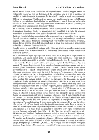 Ayn Rand

La rebelión de Atlas

Eddie Willers comía en la cafetería de los empleados del Terminal Taggart. Había un
restaurante concurrido por los directivos de la compañía, pero a él no le gustaba. En
cambio, la cafetería parecía formar parte del ferrocarril y en ella se sentía más en su casa.
El local era subterráneo. Tratábase de un recinto muy amplio, con paredes embaldosadas
de blanco, que reflejaban la claridad de las bombillas en el tono brillante de un brocado
de seda. El techo era alto. Había resplandecientes mostradores de cristal y cromo y se
disfrutaba allí de una sensación de espacio y de luz.
En la cafetería, Eddie Willers se encontraba a veces con un obrero del ferrocarril. Su cara
le resultaba simpática. Cierta vez conversaron por casualidad y a partir de entonces
adquirieron la costumbre de cenar juntos, siempre que coincidieran en el local.
Eddie no recordaba haber preguntado al obrero su nombre o la naturaleza de su trabajo.
Suponía que éste era modesto, porque sus ropas eran toscas y estaban siempre manchadas
de grasa. Había dejado de ser una persona para él, convirtiéndose en silenciosa presencia,
dotada de una enorme intensidad relacionada con la única cosa que para él tenía sentido
en la vida: la «Taggart Transcontinental».
Aquella noche, al bajar al local bastante tarde, Eddie vio al obrero sentado a una mesa en
un rincón casi desierto. Eddie sonrió feliz, saludándole con la mano, y llevó su bandeja a
la mesa en cuestión.
En la intimidad de aquel lugar apartado, Eddie sintió alivio, luego de la larga tensión de
la jornada. Allí podía hablar como en ningún otro sitio, admitiendo cosas que no
confesaría a nadie, pensando en voz alta y mirando los atónitos ojos del obrero frente a él.
—La línea Río Norte es nuestra última esperanza —explicó Eddie Willers—. Pero nos
salvará. Al menos dispondremos de un ramal en buenas condiciones, donde más se le
necesita, y ello contribuirá a levantar el resto… Es raro, ¿verdad?, hablar de una última
esperanza para la «Taggart Transcontinental». ¿Se lo tomaría usted en serio si alguien le
dijera que un meteoro está a punto de destruir la tierra?… Yo tampoco… «De océano a
océano, para siempre.» Eso es lo que venimos oyendo desde nuestra niñez, tanto ella
como yo. No; no dijeron «para siempre», pero lo pensaron… Verá usted; yo no soy un
gran hombre. No hubiera podido construir ese ferrocarril. Si desaparece, no podré
resucitarlo. Tendré que hundirme con él… No me haga caso. No sé por qué he de decir
semejantes cosas. Pero esta noche estoy algo cansado… Sí. Trabajé hasta muy tarde. Ella
no me dijo que me quedara, pero vi luz bajo su puerta, mucho después de que los otros se
hubieron retirado… Ahora ya está en casa… ¿Complicaciones? ¡Oh! Siempre las hay en
la oficina. Pero ella no se preocupa. Sabe que puede sacarnos del atolladero… Desde
luego, la situación es mala. Hemos sufrido muchos más accidentes de los que usted se
figura. La semana pasada volvimos a perder dos «Dieseis». Una de puro vieja; la otra en
un choque.. Sí; tenemos pedidas «Dieseis» a las fábricas «United Locomotive», pero
llevamos esperándolas dos años. No sé si llegaremos a conseguirlas… ¡Cómo las
necesitamos! No puede imaginar la importancia de la fuerza motriz. Es la base de todo…
¿De qué se ríe?… Como iba diciendo, la situación adopta mal cariz. Pero, al menos, la
línea Río Norte sigue firme. El primer cargamento de rieles será llevado allá dentro de
unas semanas, y en el plazo de un año circulará el primer tren sobre rieles completamente
nuevos. Esta vez nada podrá impedirlo… Sí. Sí. Claro que sé quién tenderá esa vía.
McNamara, de Cleveland. Es el contratista que realizó la línea San Sebastián. Al menos,
se trata de alguien que conoce su oficio. No hay nada que temer. Podemos contar con él.
No quedan ya demasiados contratistas eficaces… Llevamos una temporada espantosa,
pero me gusta este ajetreo. Entro en la oficina una hora antes de lo normal, pero ella me
obliga. Siempre llega la primera… ¿Cómo?… No sé lo que hace por la noche. Me figuro
que nada de particular… No; nunca sale con nadie. Suele permanecer en casa escuchando
58

 