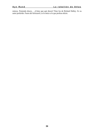 Ayn Rand

La rebelión de Atlas

música. Poniendo discos… ¿Cómo que qué discos? Pues los de Richard Halley. Es su
autor preferido. Fuera del ferrocarril, es lo único a lo que profesa afecto.

59

 
