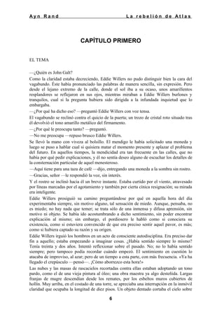 Ayn Rand

La rebelión de Atlas

CAPÍTULO PRIMERO
EL TEMA
—¿Quién es John Galt?
Como la claridad estaba decreciendo, Eddie Willers no pudo distinguir bien la cara del
vagabundo. Éste había pronunciado las palabras de manera sencilla, sin expresión. Pero
desde el lejano extremo de la calle, donde el sol iba a su ocaso, unos amarillentos
resplandores se reflejaron en sus ojos, mientras miraban a Eddie Willers burlones y
tranquilos, cual si la pregunta hubiera sido dirigida a la infundada inquietud que lo
embargaba.
—¿Por qué ha dicho eso? —preguntó Eddie Willers con voz tensa.
El vagabundo se reclinó contra el quicio de la puerta; un trozo de cristal roto situado tras
él devolvió el tono amarillo metálico del firmamento.
—¿Por qué le preocupa tanto? —preguntó.
—No me preocupa —repuso brusco Eddie Willers.
Se llevó la mano con viveza al bolsillo. El mendigo le había solicitado una moneda y
luego se puso a hablar cual si quisiera matar el momento presente y aplazar el problema
del futuro. En aquellos tiempos, la mendicidad era tan frecuente en las calles, que no
había por qué pedir explicaciones, y él no sentía deseo alguno de escuchar los detalles de
la consternación particular de aquel menesteroso.
—Aquí tiene para una taza de café —dijo, entregando una moneda a la sombra sin rostro.
—Gracias, señor —le respondió la voz, sin interés.
Y el rostro se inclinó hacia él un breve instante. Estaba curtido por el viento, atravesado
por líneas marcadas por el agotamiento y también por cierta cínica resignación; su mirada
era inteligente.
Eddie Willers prosiguió su camino preguntándose por qué en aquella hora del día
experimentaba siempre, sin motivo alguno, tal sensación de miedo. Aunque, pensaba, no
es miedo; no hay nada que temer; se trata sólo de una inmensa y difusa aprensión, sin
motivo ni objeto. Se había ido acostumbrando a dicho sentimiento, sin poder encontrar
explicación al mismo; sin embargo, el pordiosero le habló como si conociera su
existencia, como si estuviera convencido de que era preciso sentir aquel pavor, es más;
como si hubiera captado su razón y su origen.
Eddie Willers irguió los hombros en un acto de consciente autodisciplina. Era preciso dar
fin a aquello; estaba empezando a imaginar cosas. ¿Había sentido siempre lo mismo?
Tenía treinta y dos años. Intentó reflexionar sobre el pasado. No; no lo había sentido
siempre; pero tampoco podía recordar cuándo empezó. El sentimiento en cuestión lo
atacaba de improviso, al azar; pero de un tiempo a esta parte, con más frecuencia. «Ya ha
llegado el crepúsculo —pensó—. ¡Cómo aborrezco esta hora!»
Las nubes y las masas de rascacielos recortadas contra ellas estaban adoptando un tono
pardo, como el de una vieja pintura al óleo; una obra maestra ya algo desteñida. Largas
franjas de mugre descendían desde los remates, por los esbeltos muros cubiertos de
hollín. Muy arriba, en el costado de una torre, se apreciaba una interrupción en la inmóvil
claridad que ocupaba la longitud de diez pisos. Un objeto dentado cortaba el cielo sobre
6

 