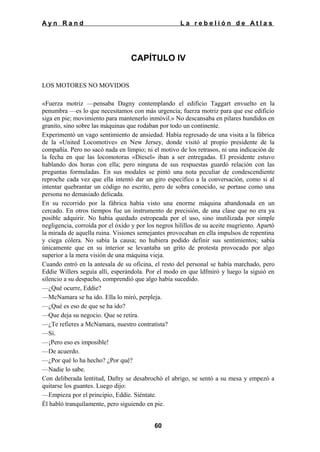 Ayn Rand

La rebelión de Atlas

CAPÍTULO IV
LOS MOTORES NO MOVIDOS
«Fuerza motriz —pensaba Dagny contemplando el edificio Taggart envuelto en la
penumbra —es lo que necesitamos con más urgencia; fuerza motriz para que ese edificio
siga en pie; movimiento para mantenerlo inmóvil.» No descansaba en pilares hundidos en
granito, sino sobre las máquinas que rodaban por todo un continente.
Experimentó un vago sentimiento de ansiedad. Había regresado de una visita a la fábrica
de la «United Locomotive» en New Jersey, donde visitó al propio presidente de la
compañía. Pero no sacó nada en limpio; ni el motivo de los retrasos, ni una indicación de
la fecha en que las locomotoras «Diesel» iban a ser entregadas. El presidente estuvo
hablando dos horas con ella; pero ninguna de sus respuestas guardó relación con las
preguntas formuladas. En sus modales se pintó una nota peculiar de condescendiente
reproche cada vez que ella intentó dar un giro específico a la conversación, como si al
intentar quebrantar un código no escrito, pero de sobra conocido, se portase como una
persona no demasiado delicada.
En su recorrido por la fábrica había visto una enorme máquina abandonada en un
cercado. En otros tiempos fue un instrumento de precisión, de una clase que no era ya
posible adquirir. No había quedado estropeada por el uso, sino inutilizada por simple
negligencia, corroída por el óxido y por los negros hilillos de su aceite mugriento. Apartó
la mirada de aquella ruina. Visiones semejantes provocaban en ella impulsos de repentina
y ciega cólera. No sabía la causa; no hubiera podido definir sus sentimientos; sabía
únicamente que en su interior se levantaba un grito de protesta provocado por algo
superior a la mera visión de una máquina vieja.
Cuando entró en la antesala de su oficina, el resto del personal se había marchado, pero
Eddie Willers seguía allí, esperándola. Por el modo en que ldfmiró y luego la siguió en
silencio a su despacho, comprendió que algo había sucedido.
—¿Qué ocurre, Eddie?
—McNamara se ha ido. Ella lo miró, perpleja.
—¿Qué es eso de que se ha ido?
—Que deja su negocio. Que se retira.
—¿Te refieres a McNamara, nuestro contratista?
—Sí.
—¡Pero eso es imposible!
—De acuerdo.
—¿Por qué lo ha hecho? ¿Por qué?
—Nadie lo sabe.
Con deliberada lentitud, Dafny se desabrochó el abrigo, se sentó a su mesa y empezó a
quitarse los guantes. Luego dijo:
—Empieza por el principio, Eddie. Siéntate.
Él habló tranquilamente, pero siguiendo en pie.
60

 