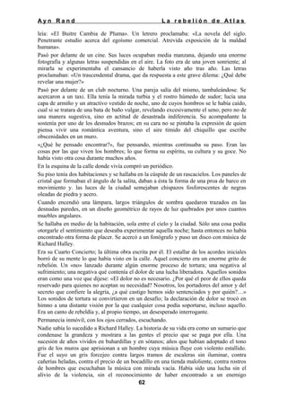 Ayn Rand

La rebelión de Atlas

leía: «El Buitre Cambia de Pluma». Un letrero proclamaba: «La novela del siglo.
Penetrante estudio acerca del egoísmo comercial. Atrevida exposición de la maldad
humana».
Pasó por delante de un cine. Sus luces ocupaban media manzana, dejando una enorme
fotografía y algunas letras suspendidas en el aire. La foto era de una joven sonriente; al
mirarla se experimentaba el cansancio de haberla visto año tras año. Las letras
proclamaban: «Un trascendental drama, que da respuesta a este grave dilema: ¿Qué debe
revelar una mujer?»
Pasó por delante de un club nocturno. Una pareja salía del mismo, tambaleándose. Se
acercaron a un taxi. Ella tenía la mirada turbia y el rostro húmedo de sudor; lucía una
capa de armiño y un atractivo vestido de noche, uno de cuyos hombros se le había caído,
cual si se tratara de una bata de baño vulgar, revelando excesivamente el seno; pero no de
una manera sugestiva, sino en actitud de desastrada indiferencia. Su acompañante la
sostenía por uno de los desnudos brazos; en su cara no se pintaba la expresión de quien
piensa vivir una romántica aventura, sino el aire tímido del chiquillo que escribe
obscenidades en un muro.
«¿Qué he pensado encontrar?», fue pensando, mientras continuaba su paso. Eran las
cosas por las que viven los hombres; lo que forma su espíritu, su cultura y su goce. No
había visto otra cosa durante muchos años.
En la esquina de la calle donde vivía compró un periódico.
Su piso tenía dos habitaciones y se hallaba en la cúspide de un rascacielos. Los paneles de
cristal que formaban el ángulo de la salita, daban a ésta la forma de una proa de barco en
movimiento y. las luces de la ciudad semejaban chispazos fosforescentes de negras
oleadas de piedra y acero.
Cuando encendió una lámpara, largos triángulos de sombra quedaron trazados en las
desnudas paredes, en un diseño geométrico de rayos de luz quebrados por unos cuantos
muebles angulares.
Se hallaba en medio de la habitación, sola entre el cielo y la ciudad. Sólo una cosa podía
otorgarle el sentimiento que deseaba experimentar aquella noche; hasta entonces no había
encontrado otra forma de placer. Se acercó a un fonógrafo y puso un disco con música de
Richard Halley.
Era su Cuarto Concierto; la última obra escrita por él. El estallar de los acordes iniciales
borró de su mente lo que había visto en la calle. Aquel concierto era un enorme grito de
rebelión. Un «no» lanzado durante algún enorme proceso de tortura; una negativa al
sufrimiento; una negativa qué contenía el dolor de una lucha liberadora. Aquellos sonidos
eran como una voz que dijese: «El dolor no es necesario. ¿Por qué el peor de ellos queda
reservado para quienes no aceptan su necesidad? Nosotros, los portadores del amor y del
secreto que confiere la alegría, ¿a qué castigo hemos sido sentenciados y por quién?…»
Los sonidos de tortura se convirtieron en un desafío; la declaración de dolor se trocó en
himno a una distante visión por la que cualquier cosa podía soportarse, incluso aquello.
Era un canto de rebeldía y, al propio tiempo, un desesperado interrogante.
Permanecía inmóvil, con los ojos cerrados, escuchando.
Nadie sabía lo sucedido a Richard Halley. La historia de su vida era como un sumario que
condenase la grandeza y mostrara a las gentes el precio que se paga por ella. Una
sucesión de años vividos en buhardillas y en sótanos; años que habían adoptado el tono
gris de los muros que aprisionan a un hombre cuya música fluye con violento estallido.
Fue el suyo un gris forcejeo contra largos tramos de escaleras sin iluminar, contra
cañerías heladas, contra el precio de un bocadillo en una tienda maloliente, contra rostros
de hombres que escuchaban la música con mirada vacía. Había sido una lucha sin el
alivio de la violencia, sin el reconocimiento de haber encontrado a un enemigo
62

 