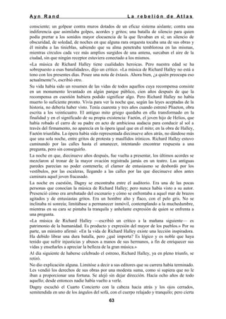 Ayn Rand

La rebelión de Atlas

consciente; un golpear contra muros dotados de un eficaz sistema aislante; contra una
indiferencia que asimilaba golpes, acordes y gritos; una batalla de silencio para quien
podía prertar a los sonidos mayor elocuencia de la que llevaban en sí; un silencio de
obscuridad, de soledad, de noches en que alguna rara orquesta tocaba una de sus obras y
él miraba a las tinieblas, sabiendo que su alma penetraba temblorosa en las mismas,
mientras círculos cada vez más amplios surgidos de una antena, surcaban el aire de la
ciudad, sin que ningún receptor estuviera conectado a los mismos.
«La música de Richard Halley tiene cualidades heroicas. Pero nuestra edad se ha
sobrepuesto a esas banalidades», dijo un crítico. «La música de Richard Halley no está a
tono con los presentes días. Posee una nota de éxtasis. Ahora bien, ¿a quién preocupa eso
actualmente?», escribió otro.
Su vida había sido un resumen de las vidas de todos aquellos cuya recompensa consiste
en un monumento levantado en algún parque público, cien años después de que la
recompensa en cuestión hubiera podido significar algo. Pero Richard Halley no había
muerto lo suficiente pronto. Vivía para ver la noche que, según las leyes aceptadas de la
historia, no debería haber visto. Tenía cuarenta y tres años cuando estrenó Pliaeton, obra
escrita a los veinticuatro. El antiguo mito griego quedaba en ella transformado en la
finalidad y en el significado de su propia existencia: Faetón, el joven hijo de Helios, que
había robado el carro de su padre en acto de ambiciosa audacia para conducir al sol a
través del firmamento, no aparecía en la ópera igual que en el mito; en la obra de Halley,
Faetón triunfaba. La ópera había sido representada diecinueve años atrás, no dándose más
que una sola noche, entre gritos de protesta y maullidos irónicos. Richard Halley estuvo
caminando por las calles hasta el amanecer, intentando encontrar respuesta a una
pregunta, pero sin conseguirlo.
La noche en que, diecinueve años después, fue vuelta a presentar, los últimos acordes se
mezclaron al tronar de la mayor ovación registrada jamás en un teatro. Las antiguas
paredes parecían no poder contenerla; el clamor de entusiasmo se desbordó por los
vestíbulos, por las escaleras, llegando a las calles por las que diecinueve años antes
caminara aquel joven fracasado.
La noche en cuestión, Dagny se encontraba entre el auditorio. Era una de las pocas
personas que conocían la música de Richard Halley; pero nunca había visto a su autor.
Presenció cómo era arrebatado del escenario y cómo se enfrentaba a aquel mar de brazos
agitados y de entusiastas gritos. Era un hombre alto y flaco, con el pelo gris. No se
inclinaba ni sonreía; limitábase a permanecer inmóvil, contemplando a la muchedumbre,
mientras en su cara se pintaba la tranquila y anhelante expresión de quien se enfrenta a
una pregunta.
«La música de Richard Halley —escribió un crítico a la mañana siguiente— es
patrimonio de la humanidad. Es producto y expresión del mayor de los pueblos.» Por su
parte, un ministro afirmó: «En la vida de Richard Halley existe una lección inspiradora.
Ha debido librar una dura batalla, pero ¿qué importa? Es lógico y es noble que haya
tenido que sufrir injusticias y abusos a manos de sus hermanos, a fin de enriquecer sus
vidas y enseñarles a apreciar la belleza de la gran música.»
Al día siguiente de haberse celebrado el estreno, Richard Halley, ya en pleno triunfo, se
retiró.
No dio explicación alguna. Limitóse a decir a sus editores que su carrera había terminado.
Les vendió los derechos de sus obras por una modesta suma, como si supiera que no le
iban a proporcionar una fortuna. Se alejó sin dejar dirección. Hacía ocho años de todo
aquello; desde entonces nadie había vuelto a verle.
Dagny escuchó el Cuarto Concierto con la cabeza hacia atrás y los ojos cerrados,
semitendida en uno de los ángulos del sofá, con el cuerpo relajado y tranquilo; pero cierta
63

 