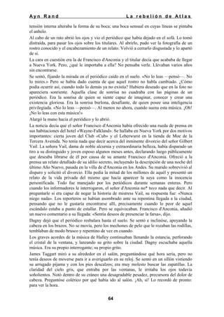 Ayn Rand

La rebelión de Atlas

tensión interna alteraba la forma de su boca; una boca sensual en cuyas líneas se pintaba
el anhelo.
Al cabo de un rato abrió los ojos y vio el periódico que había dejado en el sofá. Lo tomó
distraída, para pasar los ojos sobre los titulares. Al abrirlo, pudo ver la fotografía de un
rostro conocido y el encabezamiento de un relato. Volvió a cerrarlo disgustada y lo apartó
de si.
La cara en cuestión era la de Francisco d'Anconia y el titular decía que acababa de llegar
a Nueva York. Pero, ¿qué le importaba a ella? No pensaba verle. Llevaban varios años
sin encontrarse.
Se sentó, fijando la mirada en el periódico caído en el suelo. «No lo leas —pensó—. No
lo mires.» Pero se había dado cuenta de que aquel rostro no habla cambiado. ¿Cómo
podía ocurrir así, cuando todo lo demás ya no existía? Hubiera deseado que en la foto no
apareciera sonriente. Aquella clase de sonrisa no cuadraba con las páginas de un
periódico. Era la sonrisa de quien se siente capaz de imaginar, conocer y crear una
existencia gloriosa. Era la sonrisa burlona, desafiante, de quien posee una inteligencia
privilegiada. «No lo leas —pensó—. Al menos no ahora, cuando suena esta música. ¡Oh!
¡No lo leas con esta música!»
Alargó la mano hacia el periódico y lo abrió.
La noticia decía que el señor Francisco d'Anconia había ofrecido una rueda de prensa en
sus habitaciones del hotel «Wayne-Falkland». Se hallaba en Nueva York por dos motivos
importantes: cierta joven del Club «Cub» y el Leberwurst en la tienda de Moe de la
Tercera Avenida. No tenía nada que decir acerca del inminente divorcio del señor Gilbert
Vail. La señora Vail, dama de noble alcurnia y extraordinaria belleza, había disparado un
tiro a su distinguido y joven esposo algunos meses antes, declarando luego públicamente
que deseaba librarse de él por causa de su amante Francisco d'Anconia. Ofreció a la
prensa un relato detallado de su idilio secreto, incluyendo la descripción de una noche del
último Año Nuevo, pasada en la villa de d'Anconia en los Andes. Su marido sobrevivió al
disparo y solicitó el divorcio. Ella pedía la mitad de los millones de aquél y presentó un
relato de la vida privada del mismo que hacía aparecer la suya como la inocencia
personificada. Todo fue manejado por los periódicos durante semanas enteras. Pero
cuando los informadores le interrogaron, el señor d'Anconia no* tuvo nada que decir. Al
preguntarle si era capaz de negar la historia de mistress Vail, su respuesta fue: «Nunca
niego nada». Los reporteros se habían asombrado ante su repentina llegada a la ciudad,
pensando que no le gustaría encontrarse allí, precisamente cuando lo peor de aquel
escándalo estaba a punto de estallar. Pero se equivocaban. Francisco d'Anconia, añadió
un nuevo comentario a su llegada: «Sentía deseos de presenciar la farsa», dijo.
Dagny dejó que el periódico resbalara hasta el suelo. Se sentó e inclinóse, apoyando la
cabeza en los brazos. No se movía, pero los mechones de pelo que le rozaban las rodillas,
temblaban de modo brusco y repentino de vez en cuando.
Los graves acordes de la música de Halley continuaban llenando la estancia, perforando
el cristal de la ventana, y lanzando su grito sobre la ciudad. Dagny escuchaba aquella
música. Era su propio interrogante; su propio grito.
James Taggart miró a su alrededor en el salón, preguntándose qué hora sería, pero no
tenía deseos de moverse para ir a averiguarlo en su reloj. Se sentó en un sillón vistiendo
su arrugado pijama y con los pies descalzos; era muy molesto buscar las zapatillas. La
claridad del cielo gris, que entraba por las ventanas, le irritaba los ojos todavía
soñolientos. Notó dentro de su cráneo una desagradable pesadez, precursora del dolor de
cabeza. Preguntóse colérico por qué había ido al salón. ¡Ah, sí! Lo recordó de pronto:
para ver la hora.
64

 