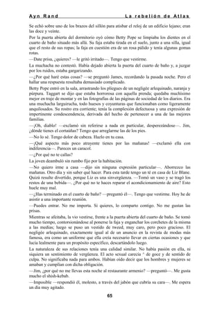 Ayn Rand

La rebelión de Atlas

Se echó sobre uno de los brazos del sillón para atisbar el reloj de un edificio lejano; eran
las doce y veinte.
Por la puerta abierta del dormitorio oyó cómo Betty Pope se limpiaba los dientes en el
cuarto de baño situado más allá. Su faja estaba tirada en el suelo, junto a una silla, igual
que el resto de sus ropas; la faja en cuestión era de un rosa pálido y tenía algunas gomas
rotas.
—Date prisa, ¿quieres? —le gritó irritado—. Tengo que vestirme.
La muchacha no contestó. Había dejado abierta la puerta del cuarto de baño y, a juzgar
por los ruidos, estaba gargarizando.
—¿Por qué haré estas cosas? —se preguntó James, recordando la pasada noche. Pero el
hallar una respuesta resultaba demasiado complicado.
Betty Pope entró en la sala, arrastrando los pliegues de un negligée arlequinado, naranja y
púrpura. Taggart se dijo que estaba horrorosa con aquella prenda; quedaba muchísimo
mejor en traje de montar y en las fotografías de las páginas de sociedad de los diarios. Era
una muchacha larguirucha, todo huesos y coyunturas que funcionaban como ligeramente
anquilosados. Su rostro era corriente; tenía la complexión defectuosa y una expresión de
impertinente condescendencia, derivada del hecho de pertenecer a una de las mejores
familias.
—¡Oh, diablo! —exclamó sin referirse a nada en particular, desperezándose—. Jim,
¿dónde tienes el cortaúñas? Tengo que arreglarme las de los pies.
—No lo sé. Tengo dolor de cabeza. Hazlo en tu casa.
—¡Qué aspecto más poco atrayente tienes por las mañanas! —exclamó ella con
indiferencia—. Pareces un caracol.
—¿Por qué no te callas?
La joven deambuló sin rumbo fijo por la habitación.
—No quiero irme a casa —dijo sin ninguna expresión particular—. Aborrezco las
mañanas. Otro día y sin saber qué hacer. Para esta tarde tengo un té en casa de Liz Blane.
Quizá resulte divertido, porque Liz es una sinvergüenza. —Tomó un vaso y se tragó los
restos de una bebida—. ¿Por qué no te haces reparar el acondicionamiento de aire? Esto
huele muy mal.
—¿Has terminado en el cuarto de baño? —preguntó él—. Tengo que vestirme. Hoy he de
asistir a una importante reunión.
—Puedes entrar. No me importa. Si quieres, lo comparto contigo. No me gustan las
prisas.
Mientras se afeitaba, la vio vestirse, frente a la puerta abierta del cuarto de baño. Se tomó
mucho tiempo, contorsionándose al ponerse la faja y enganchar los corchetes de la misma
a las medias; luego se puso un vestido de tweed, muy caro, pero poco gracioso. El
negligée arlequinado, exactamente igual al de un anuncio en la revista de modas más
famosa, era como un uniforme que ella creía necesario llevar en ciertas ocasiones y que
lucía lealmente para un propósito específico, descartándolo luego.
La naturaleza de sus relaciones tenía una calidad similar. No había pasión en ella, ni
siquiera un sentimiento de vergüenza. El acto sexual carecía ^ de goce y de sentido de
culpa. No significaba nada para ambos. Habían oído decir que los hombres y mujeres se
amaban y cumplían con dicha obligación.
—Jim, ¿por qué no me llevas esta noche al restaurante armenio? —preguntó—. Me gusta
mucho el shish-kebab.
—Imposible —respondió él, molesto, a través del jabón que cubría su cara—. Me espera
un día muy agitado.
65

 