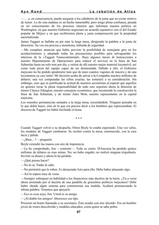 Ayn Rand

La rebelión de Atlas

—… y, en consecuencia, puedo asegurar a los cabañeros de la junta que no existe motivo
de temor. Lo de esta mañana es un hecho lamentable, pero tengo plena confianza, pasada
en mi conocimiento de los procesos internos que informan nuestra política en
Washington, en que nuestro Gobierno negociará un acuerdo equitativo con el del Estado
popular de Méjico y en que recibiremos plena y justa compensación por la propiedad
nacionalizada.
James Taggart se hallaba en pie ante la larga mesa, dirigiendo la palabra a la junta de
directores. Su voz era precisa y monótona, imbuida de seguridad.
—Me complace anunciar que había previsto la posibilidad de semejante giro en los
acontecimientos y adoptado todas las precauciones posibles para salvaguardar los
intereses de la «Taggart Transcontinental». Hace algunos meses di instrucciones a
nuestro Departamento de Operaciones para reducir el servicio en la línea de San
Sebastián hasta un solo tren por día, y retirar de allí nuestro mejor material locomóvil, así
como toda pieza del equipo capaz de ser desmontada. Debido a ello, el Gobierno
mejicano no ha podido apoderarse más que de unos cuantos vagones de macera y de una
locomotora ya casi inútil. Mi decisión acaba de salvar a la Compañía muchos millones de
dólares; una vez computadas las cifras exactas, las someteré a su consideración. Sin
embargo, creo que es justificada la actitud de nuestros accionistas al esperar que aquellos
en quienes recae la plena responsabilidad de todo esto soporten ahora la dimisión de
míster Clarece Edington, nuestro consejero económico, que recomendó la construcción la
línea de San Sebastián, y de míster Jules Mott, nuestro representante en la capital
mejicana.
Los reunidos permanecían sentados a la larga mesa, escuchándole. Ninguno pensaba en
lo que debía hacer, sino en lo que era preciso decir a los hombres que representaban. El
discurso de Taggart les había facilitado el tema.
***
Cuando Taggart volvió a su despacho, Orren Boyle lo estaba esperando. Una vez solos,
los modales de Taggart cambiaron. Se reclinó contra la mesa, estremecido, con la cara
lacia y pálida.
—¿Bien…? —preguntó.
Boyle extendió las manos con aire de impotencia.
—Lo he comprobado, Jim —contestó—. Todo es cierto: D'Anconia ha perdido quince
millones de dólares en esas minas. No; no hubo engaño; no realizó ninguna triquiñuela.
Invirtió su dinero y ahora lo ha perdido.
—¿Qué piensa hacer?
—No lo sé. Nadie lo sabe.
—No permitirá que le roben. Es demasiado listo para ello. Debe haber planeado algo.
—Así lo espero muy de veras.
—Siempre sobrepasó en habilidad a los financieros más diestros de la tierra. ¿Va a verse
ahora arruinado por el decreto de una pandilla de grasientos políticos mejicanos? Debe
haber ideado algún sistema para contrarrestar esa medida. Acabará pronunciando la
última palabra. Tenemos que apoyarle.
—Eso es cosa suya, Jim. Usted es su amigo.
—¡Al diablo los amigos! Aborrezco ese tipo.
Presionó un botón llamando a su secretario. Éste acudió con aire alicaído. Era un hombre
joven de rostro descolorido y modales educados, como quien se sabe pobre.
67

 