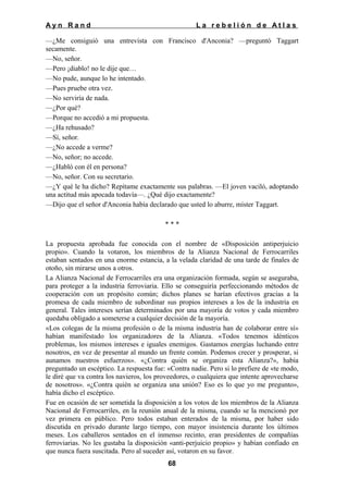 Ayn Rand

La rebelión de Atlas

—¿Me consiguió una entrevista con Francisco d'Anconia? —preguntó Taggart
secamente.
—No, señor.
—Pero ¡diablo! no le dije que…
—No pude, aunque lo he intentado.
—Pues pruebe otra vez.
—No serviría de nada.
—¿Por qué?
—Porque no accedió a mi propuesta.
—¿Ha rehusado?
—Sí, señor.
—¿No accede a verme?
—No, señor; no accede.
—¿Habló con él en persona?
—No, señor. Con su secretario.
—¿Y qué le ha dicho? Repítame exactamente sus palabras. —El joven vaciló, adoptando
una actitud más apocada todavía—. ¿Qué dijo exactamente?
—Dijo que el señor d'Anconia había declarado que usted lo aburre, míster Taggart.
***
La propuesta aprobada fue conocida con el nombre de «Disposición antiperjuicio
propio». Cuando la votaron, los miembros de la Alianza Nacional de Ferrocarriles
estaban sentados en una enorme estancia, a la velada claridad de una tarde de finales de
otoño, sin mirarse unos a otros.
La Alianza Nacional de Ferrocarriles era una organización formada, según se aseguraba,
para proteger a la industria ferroviaria. Ello se conseguiría perfeccionando métodos de
cooperación con un propósito común; dichos planes se harían efectivos gracias a la
promesa de cada miembro de subordinar sus propios intereses a los de la industria en
general. Tales intereses serían determinados por una mayoría de votos y cada miembro
quedaba obligado a someterse a cualquier decisión de la mayoría.
«Los colegas de la misma profesión o de la misma industria han de colaborar entre sí»
habían manifestado los organizadores de la Alianza. «Todos tenemos idénticos
problemas, los mismos intereses e iguales enemigos. Gastamos energías luchando entre
nosotros, en vez de presentar al mundo un frente común. Podemos crecer y prosperar, si
aunamos nuestros esfuerzos». «¿Contra quién se organiza esta Alianza?», había
preguntado un escéptico. La respuesta fue: «Contra nadie. Pero si lo prefiere de «te modo,
le diré que va contra los navieros, los proveedores, o cualquiera que intente aprovecharse
de nosotros». «¿Contra quién se organiza una unión? Eso es lo que yo me pregunto»,
había dicho el escéptico.
Fue en ocasión de ser sometida la disposición a los votos de los miembros de la Alianza
Nacional de Ferrocarriles, en la reunión anual de la misma, cuando se la mencionó por
vez primera en público. Pero todos estaban enterados de la misma, por haber sido
discutida en privado durante largo tiempo, con mayor insistencia durante los últimos
meses. Los caballeros sentados en el inmenso recinto, eran presidentes de compañías
ferroviarias. No les gustaba la disposición «anti-perjuicio propio» y habían confiado en
que nunca fuera suscitada. Pero al suceder así, votaron en su favor.
68

 